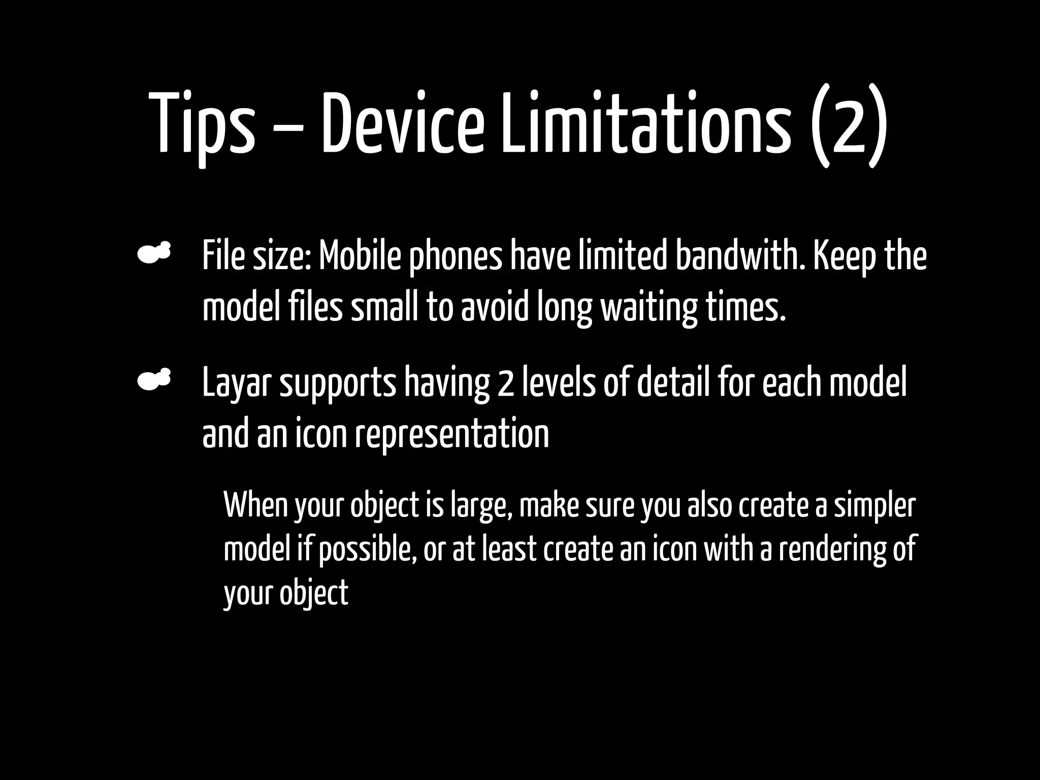 Tips – Device Limitations (2)
    File size: Mobile phones have limited bandwith. Keep the
    model files small to avoid long waiting times.
    Layar supports having 2 levels of detail for each model
    and an icon representation
•    When your object is large, make sure you also create a simpler
     model if possible, or at least create an icon with a rendering of
     your object
 
