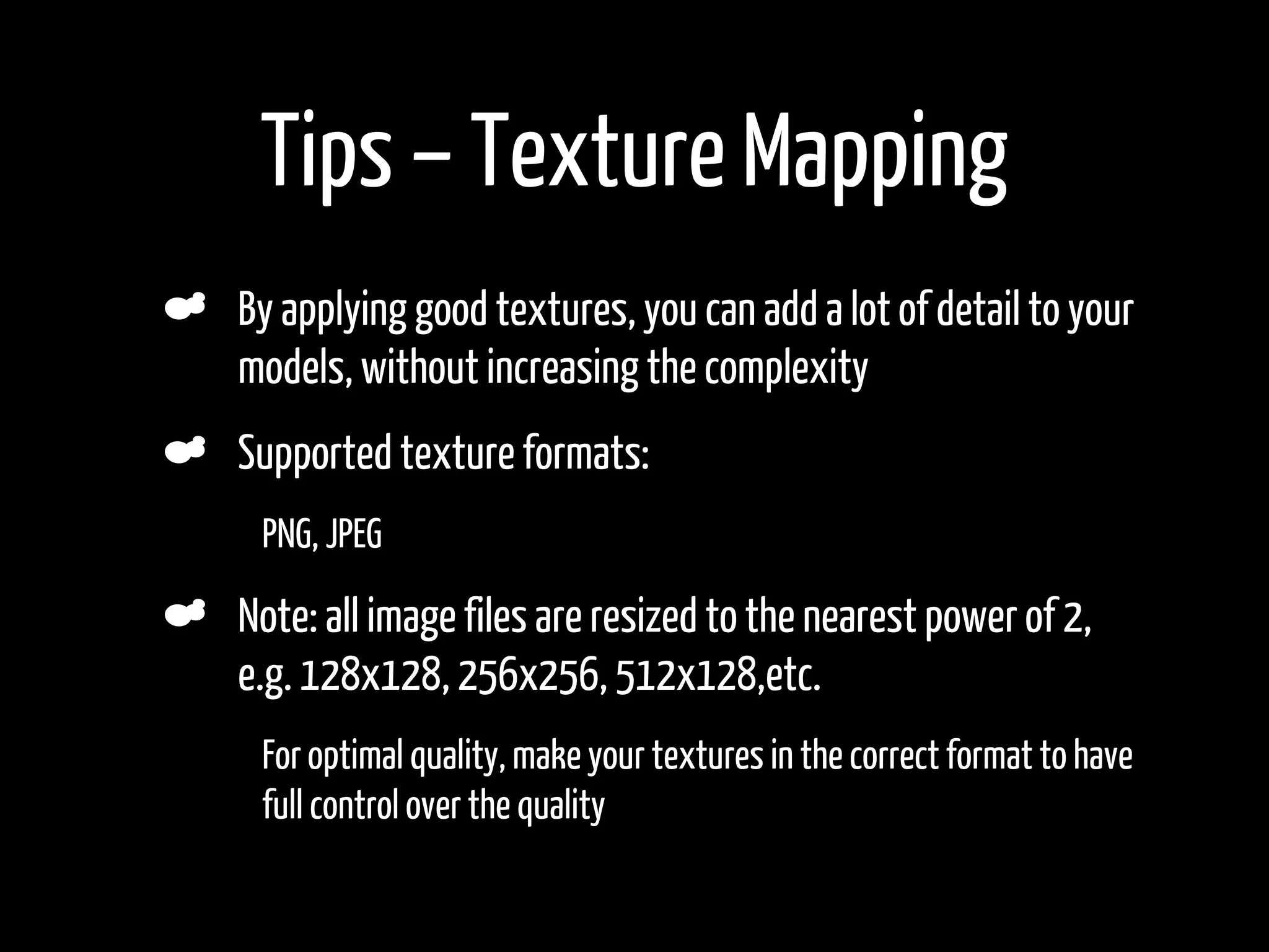 Tips – Texture Mapping
    By applying good textures, you can add a lot of detail to your
    models, without increasing the complexity
    Supported texture formats:
•    PNG, JPEG

    Note: all image files are resized to the nearest power of 2,
    e.g. 128x128, 256x256, 512x128,etc.
•    For optimal quality, make your textures in the correct format to have
     full control over the quality
•
 