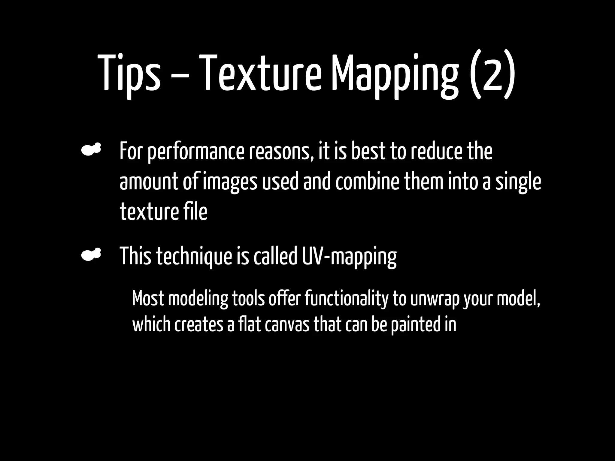 Tips – Texture Mapping (2)
     For performance reasons, it is best to reduce the
     amount of images used and combine them into a single
     texture file
     This technique is called UV-mapping
•     Most modeling tools offer functionality to unwrap your model,
      which creates a flat canvas that can be painted in
•
 