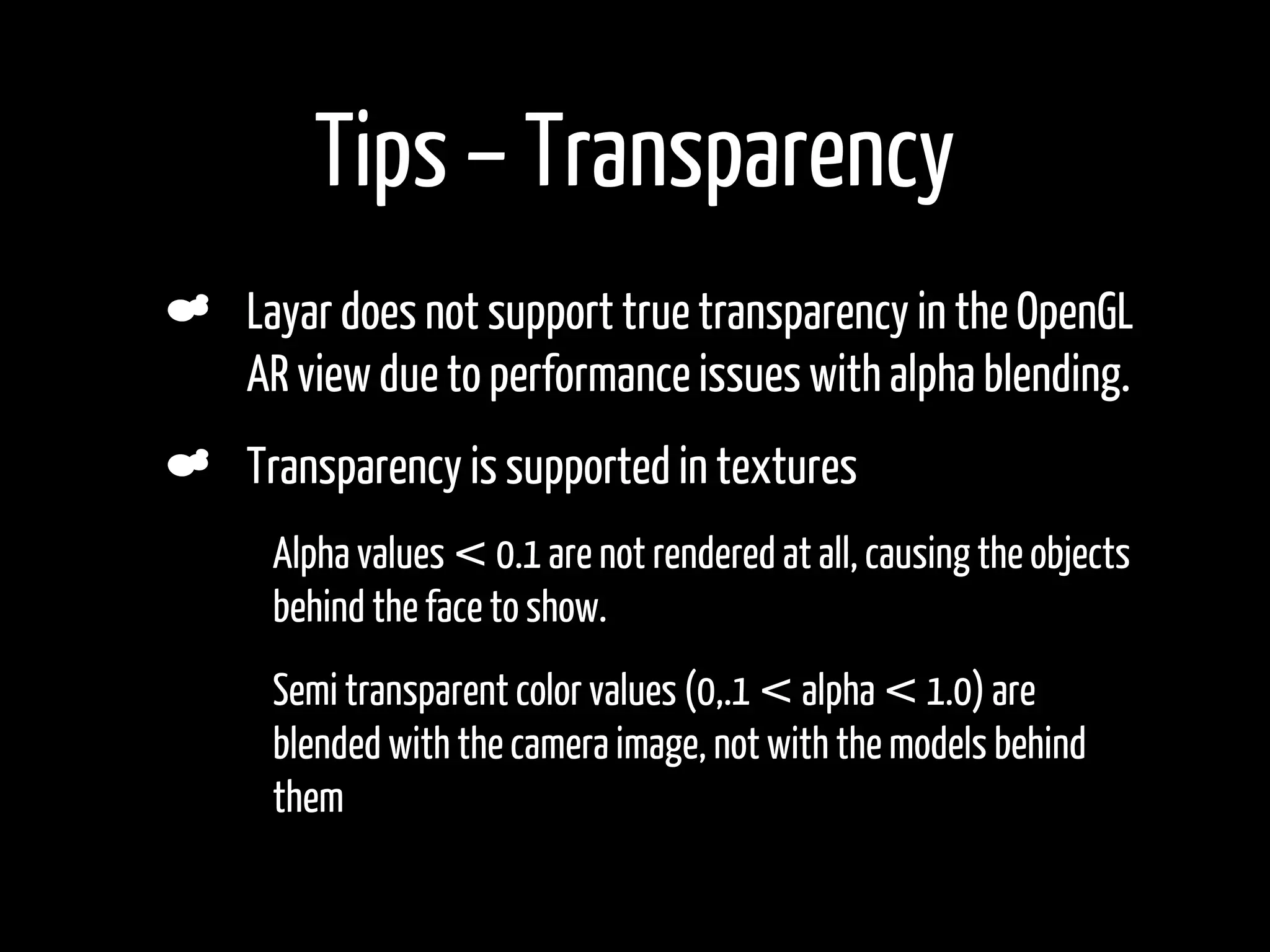 Tips – Transparency
    Layar does not support true transparency in the OpenGL
    AR view due to performance issues with alpha blending.
    Transparency is supported in textures
•    Alpha values < 0.1 are not rendered at all, causing the objects
     behind the face to show.
•    Semi transparent color values (0,.1 < alpha < 1.0) are
     blended with the camera image, not with the models behind
     them
 