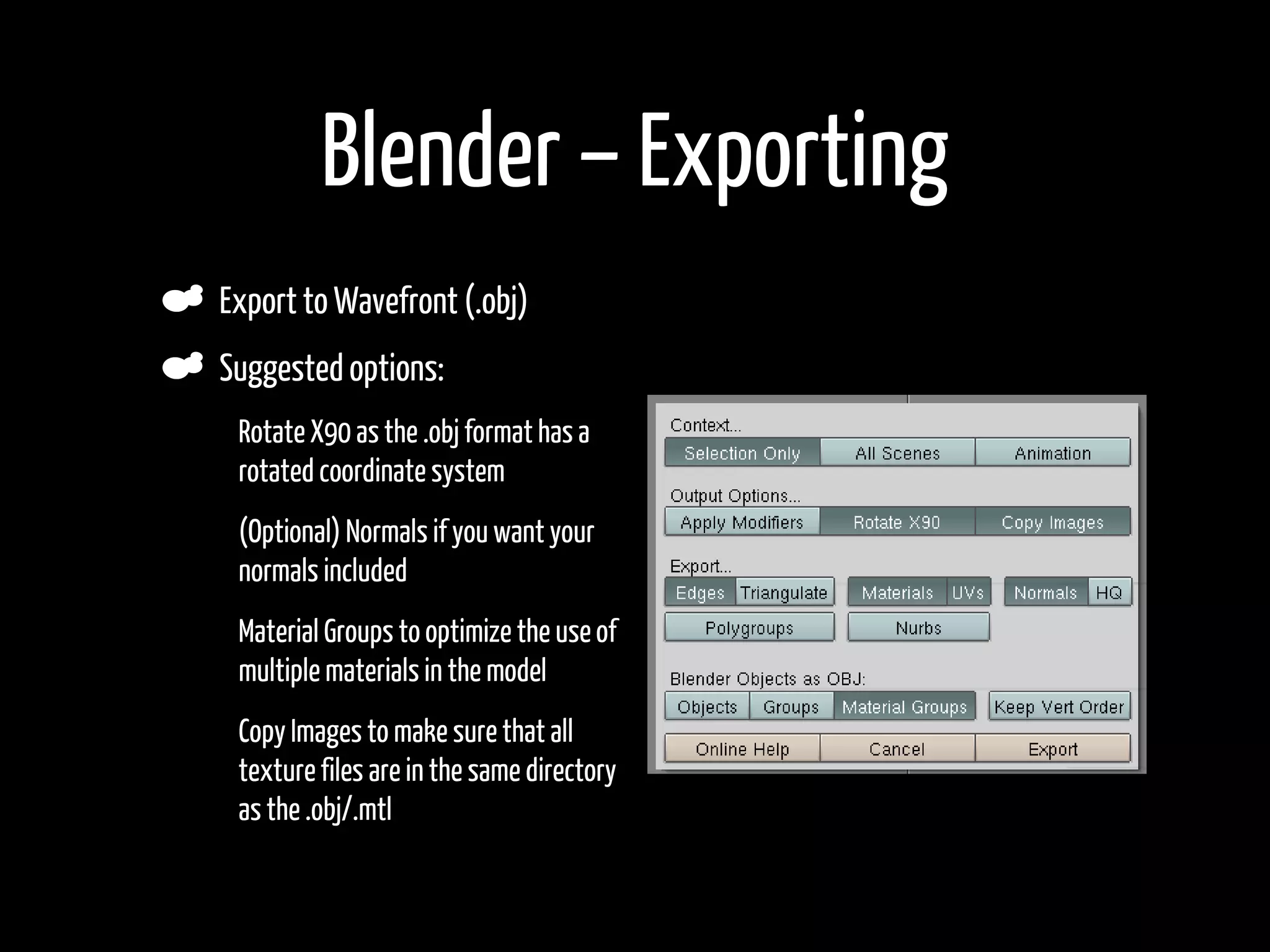 Blender – Exporting
    Export to Wavefront (.obj)
    Suggested options:
•    Rotate X90 as the .obj format has a
     rotated coordinate system
•    (Optional) Normals if you want your
     normals included
•    Material Groups to optimize the use of
     multiple materials in the model
•    Copy Images to make sure that all
     texture files are in the same directory
     as the .obj/.mtl

•
 