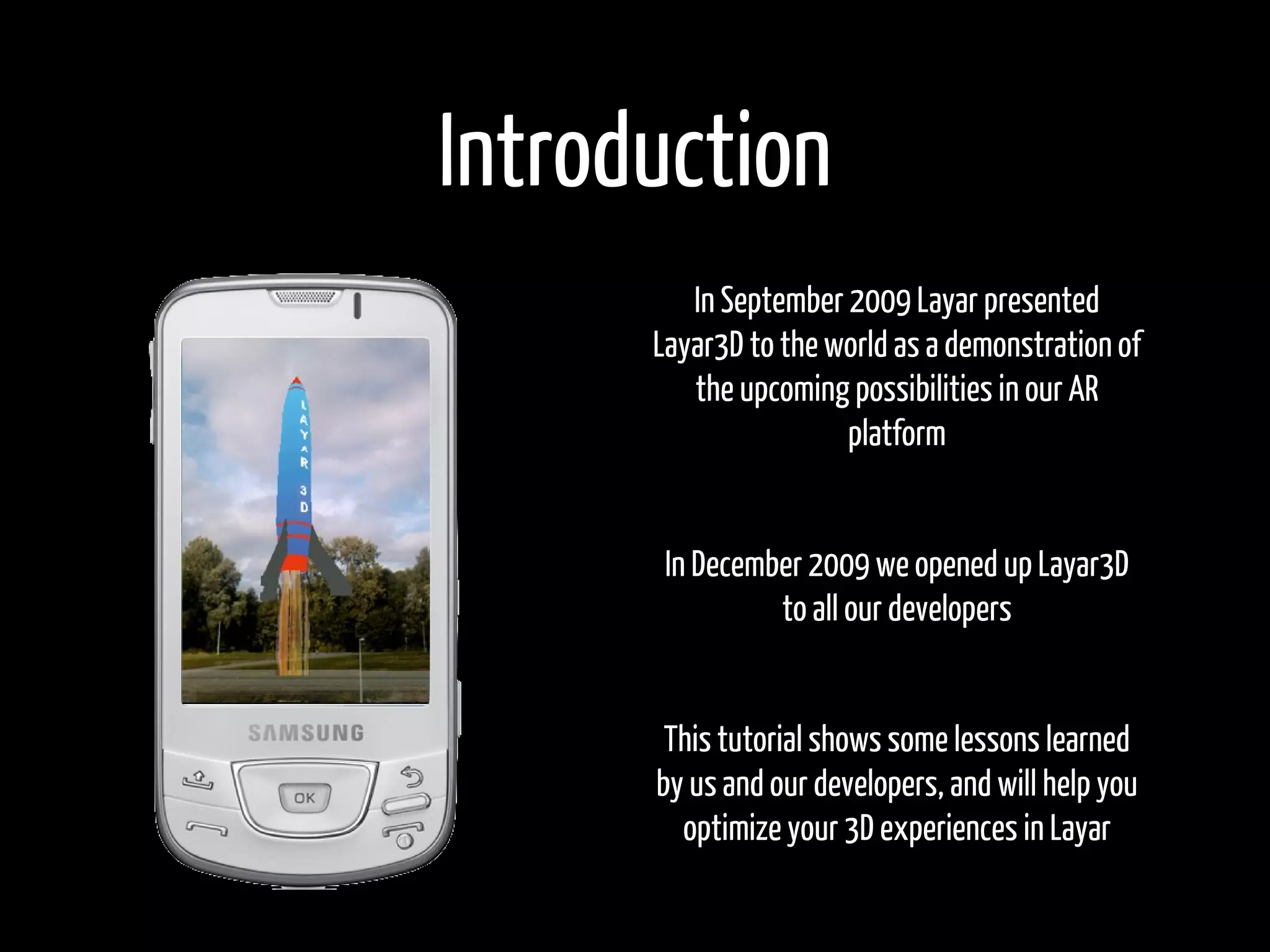 Introduction
         In September 2009 Layar presented
      Layar3D to the world as a demonstration of
         the upcoming possibilities in our AR
                      platform


       In December 2009 we opened up Layar3D
                to all our developers


       This tutorial shows some lessons learned
      by us and our developers, and will help you
        optimize your 3D experiences in Layar
 