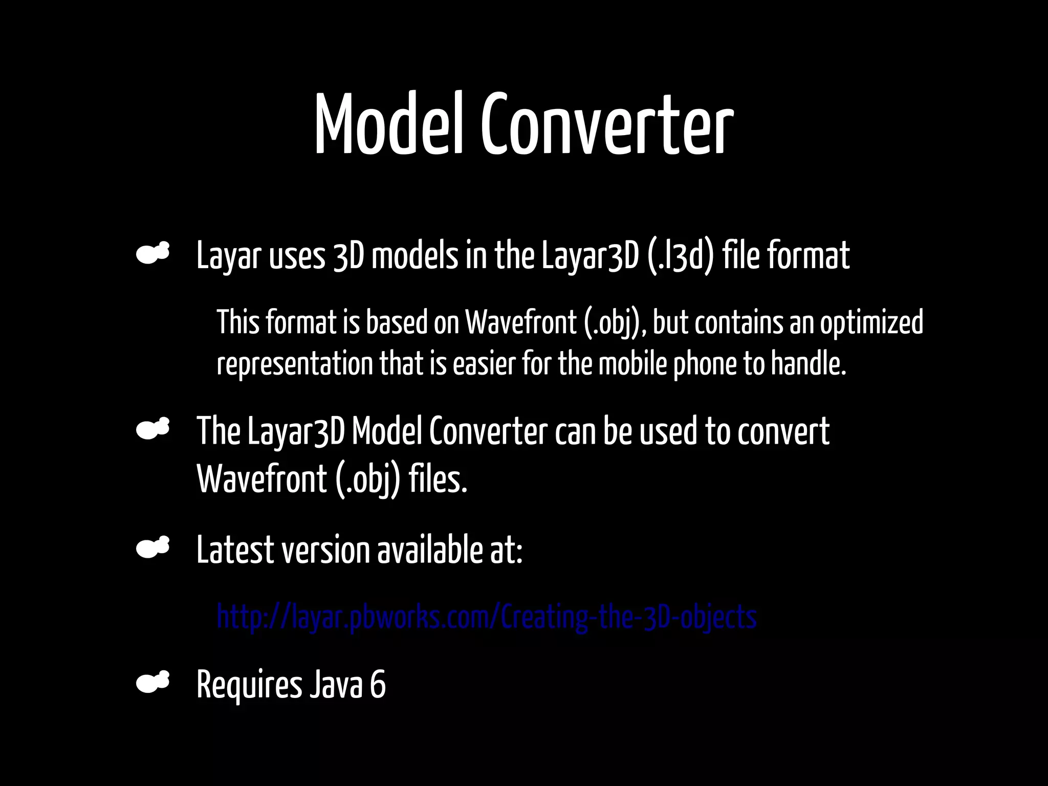 Model Converter
    Layar uses 3D models in the Layar3D (.l3d) file format
•    This format is based on Wavefront (.obj), but contains an optimized
     representation that is easier for the mobile phone to handle.

    The Layar3D Model Converter can be used to convert
    Wavefront (.obj) files.
    Latest version available at:
•    http://layar.pbworks.com/Creating-the-3D-objects

    Requires Java 6
 