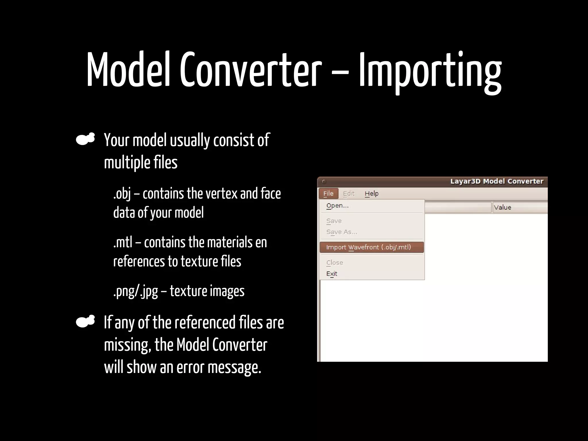 Model Converter – Importing
    Your model usually consist of
    multiple files
•    .obj – contains the vertex and face
     data of your model
•    .mtl – contains the materials en
     references to texture files
•    .png/.jpg – texture images

    If any of the referenced files are
    missing, the Model Converter
    will show an error message.
•
 