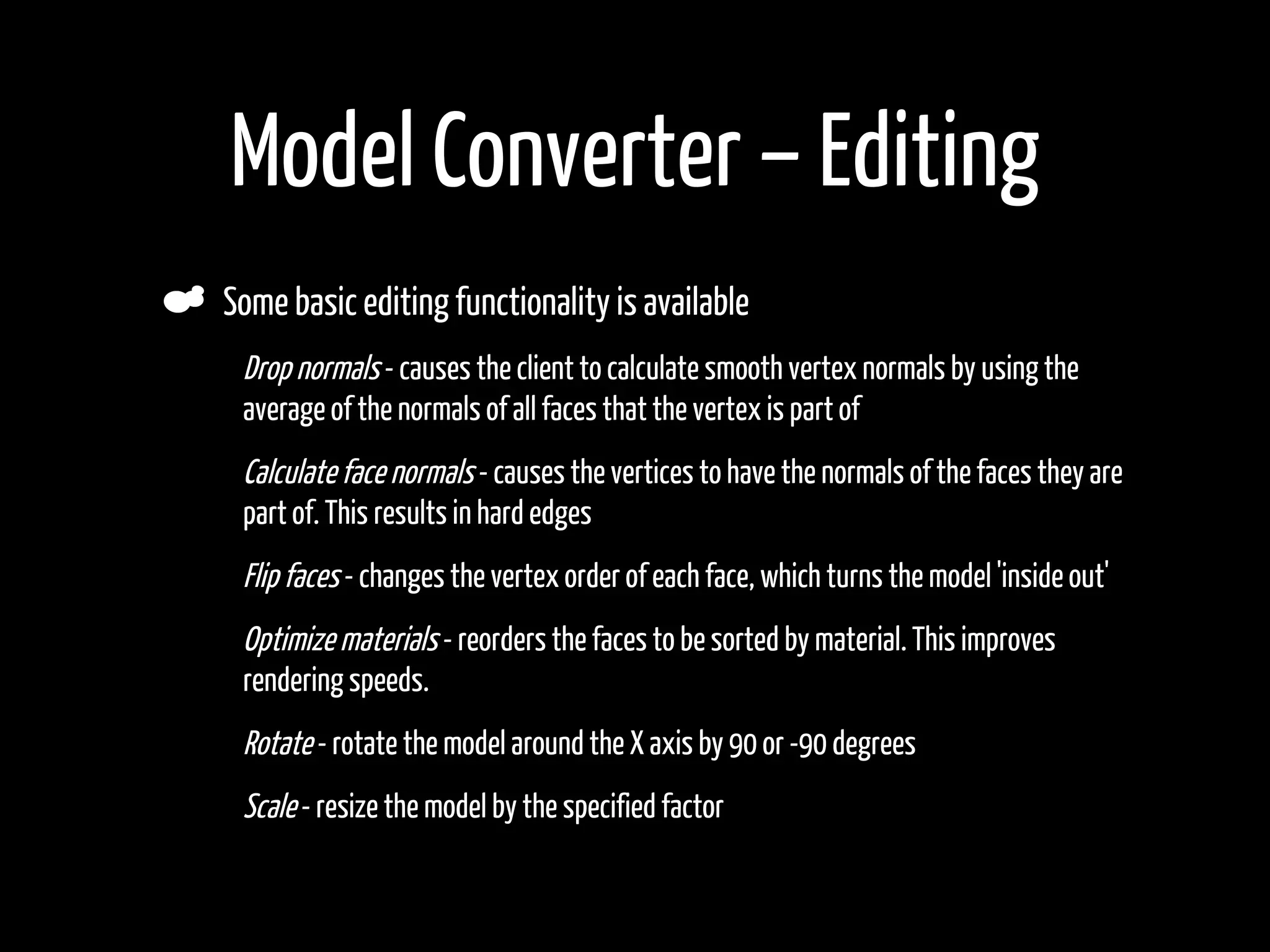Model Converter – Editing
    Some basic editing functionality is available
•    Drop normals - causes the client to calculate smooth vertex normals by using the
     average of the normals of all faces that the vertex is part of
•    Calculate face normals - causes the vertices to have the normals of the faces they are
     part of. This results in hard edges
•    Flip faces - changes the vertex order of each face, which turns the model 'inside out'
•    Optimize materials - reorders the faces to be sorted by material. This improves
     rendering speeds.
•    Rotate - rotate the model around the X axis by 90 or -90 degrees
•    Scale - resize the model by the specified factor
•
 
