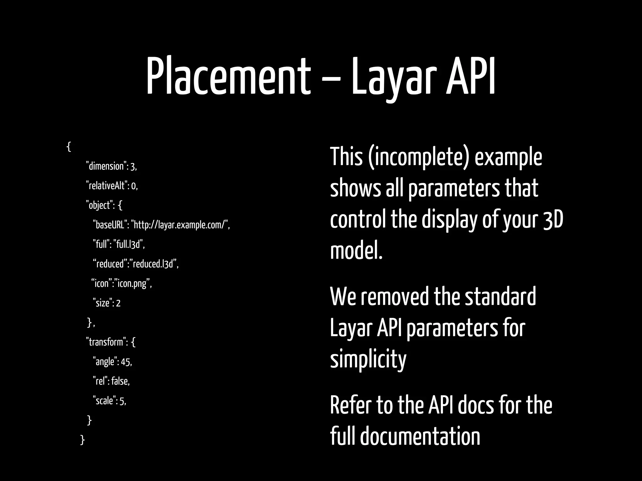 Placement – Layar API
{
    "dimension": 3,                               This (incomplete) example
    "relativeAlt": 0,
    "object": {
                                                  shows all parameters that
        "baseURL": "http://layar.example.com/",   control the display of your 3D
        "full": "full.l3d",
        “reduced”:”reduced.l3d”,
                                                  model.
        “icon”:”icon.png”,
        "size": 2                                 We removed the standard
    },
    "transform": {
                                                  Layar API parameters for
        "angle": 45,                              simplicity
        "rel": false,


    }
        "scale": 5,
                                                  Refer to the API docs for the
    }                                             full documentation
 
