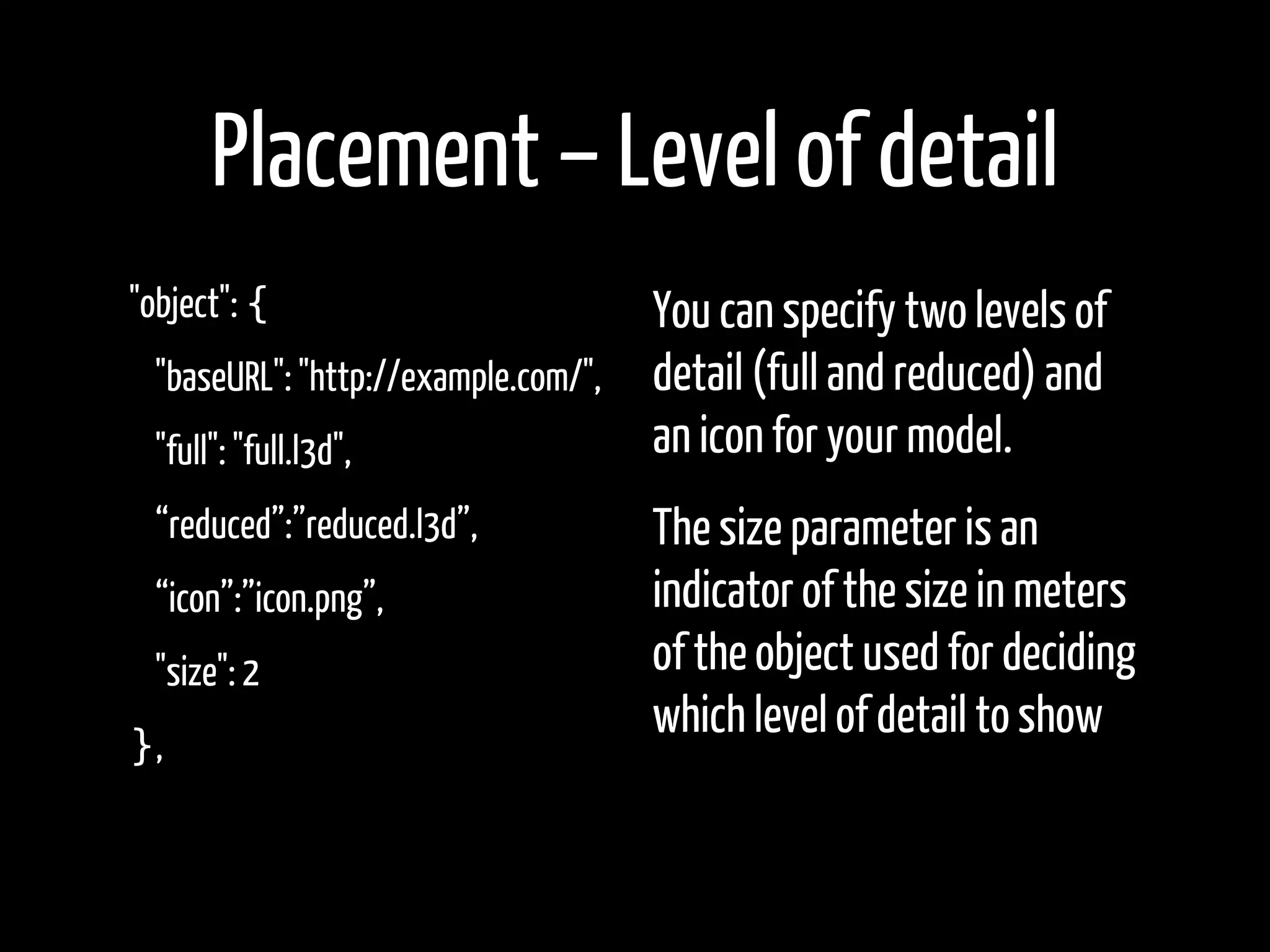 Placement – Level of detail
"object": {                         You can specify two levels of
  "baseURL": "http://example.com/", detail (full and reduced) and
  "full": "full.l3d",               an icon for your model.
  “reduced”:”reduced.l3d”,        The size parameter is an
  “icon”:”icon.png”,              indicator of the size in meters
  "size": 2                       of the object used for deciding
                                  which level of detail to show
},
 