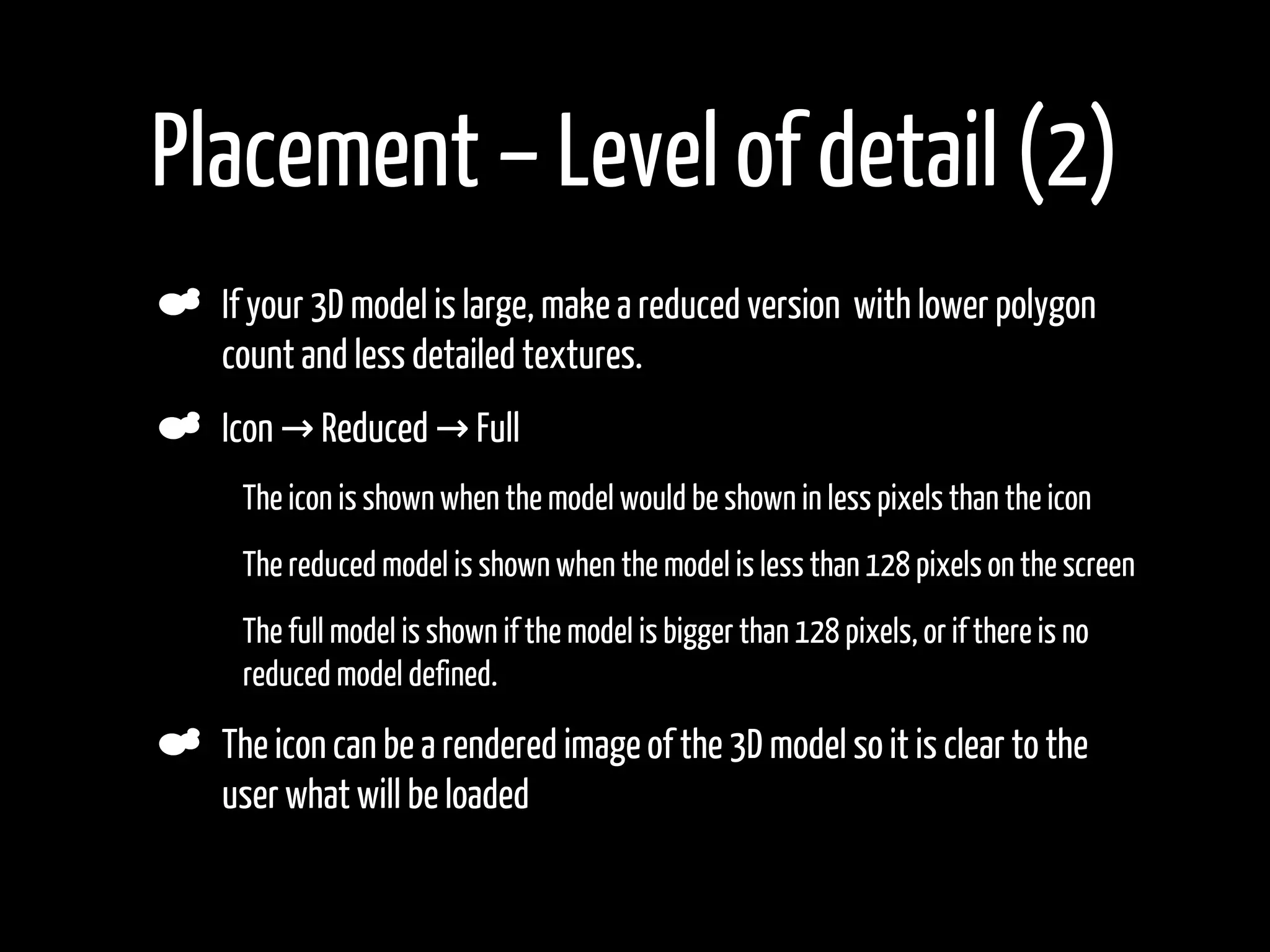 Placement – Level of detail (2)
    If your 3D model is large, make a reduced version with lower polygon
    count and less detailed textures.
    Icon → Reduced → Full
     The icon is shown when the model would be shown in less pixels than the icon
•    The reduced model is shown when the model is less than 128 pixels on the screen
•    The full model is shown if the model is bigger than 128 pixels, or if there is no
     reduced model defined.

    The icon can be a rendered image of the 3D model so it is clear to the
    user what will be loaded
 