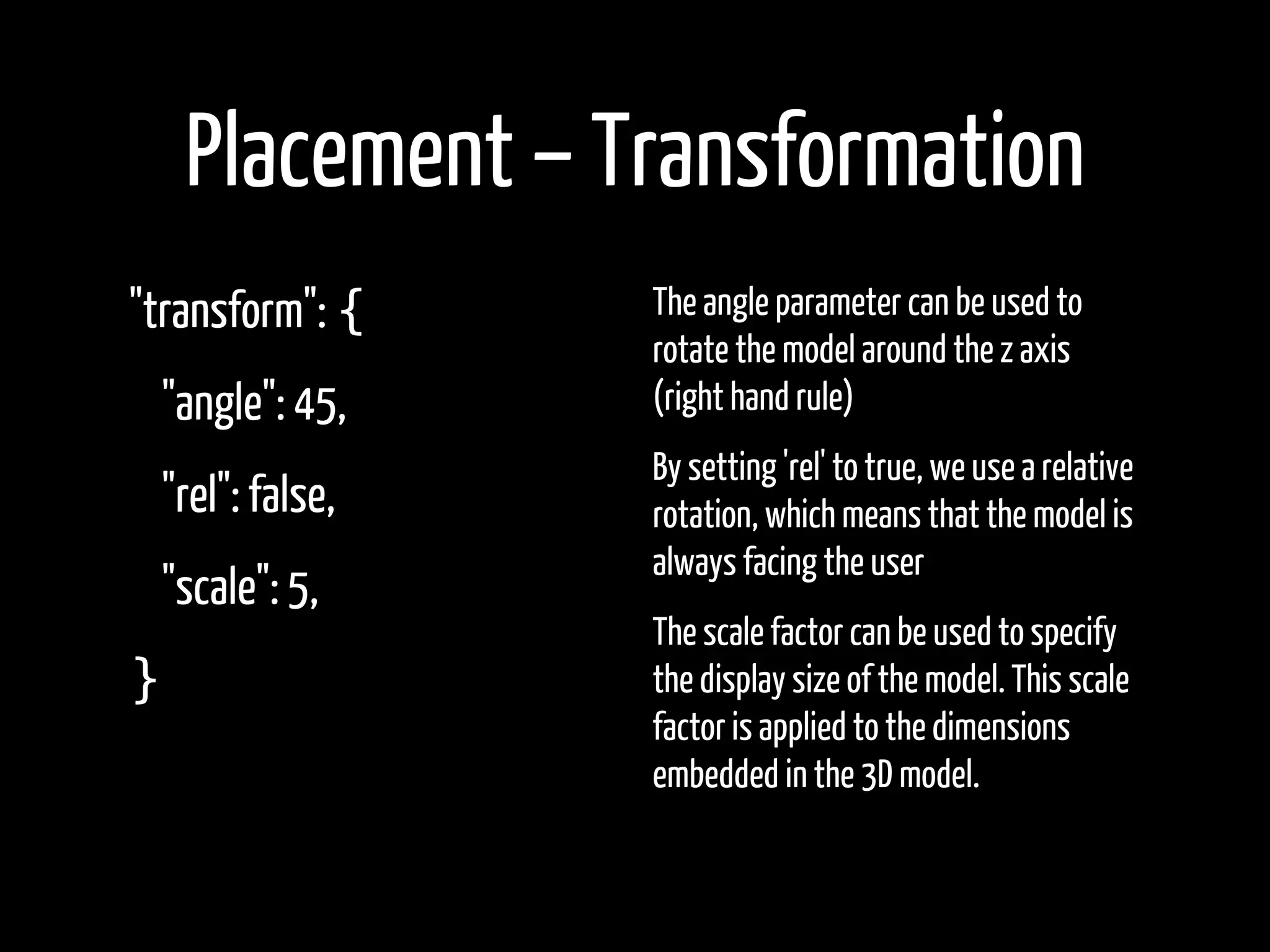 Placement – Transformation
"transform": {   The angle parameter can be used to
                 rotate the model around the z axis
 "angle": 45,    (right hand rule)
                 By setting 'rel' to true, we use a relative
 "rel": false,   rotation, which means that the model is
                 always facing the user
 "scale": 5,
                 The scale factor can be used to specify
}                the display size of the model. This scale
                 factor is applied to the dimensions
                 embedded in the 3D model.
 