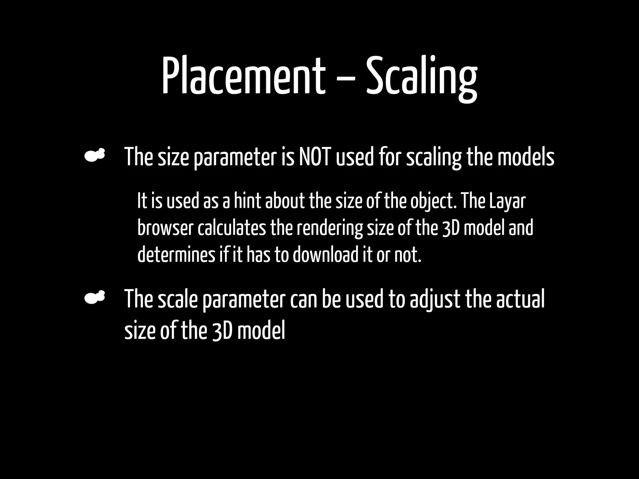 Placement – Scaling
    The size parameter is NOT used for scaling the models
•    It is used as a hint about the size of the object. The Layar
     browser calculates the rendering size of the 3D model and
     determines if it has to download it or not.

    The scale parameter can be used to adjust the actual
    size of the 3D model
 