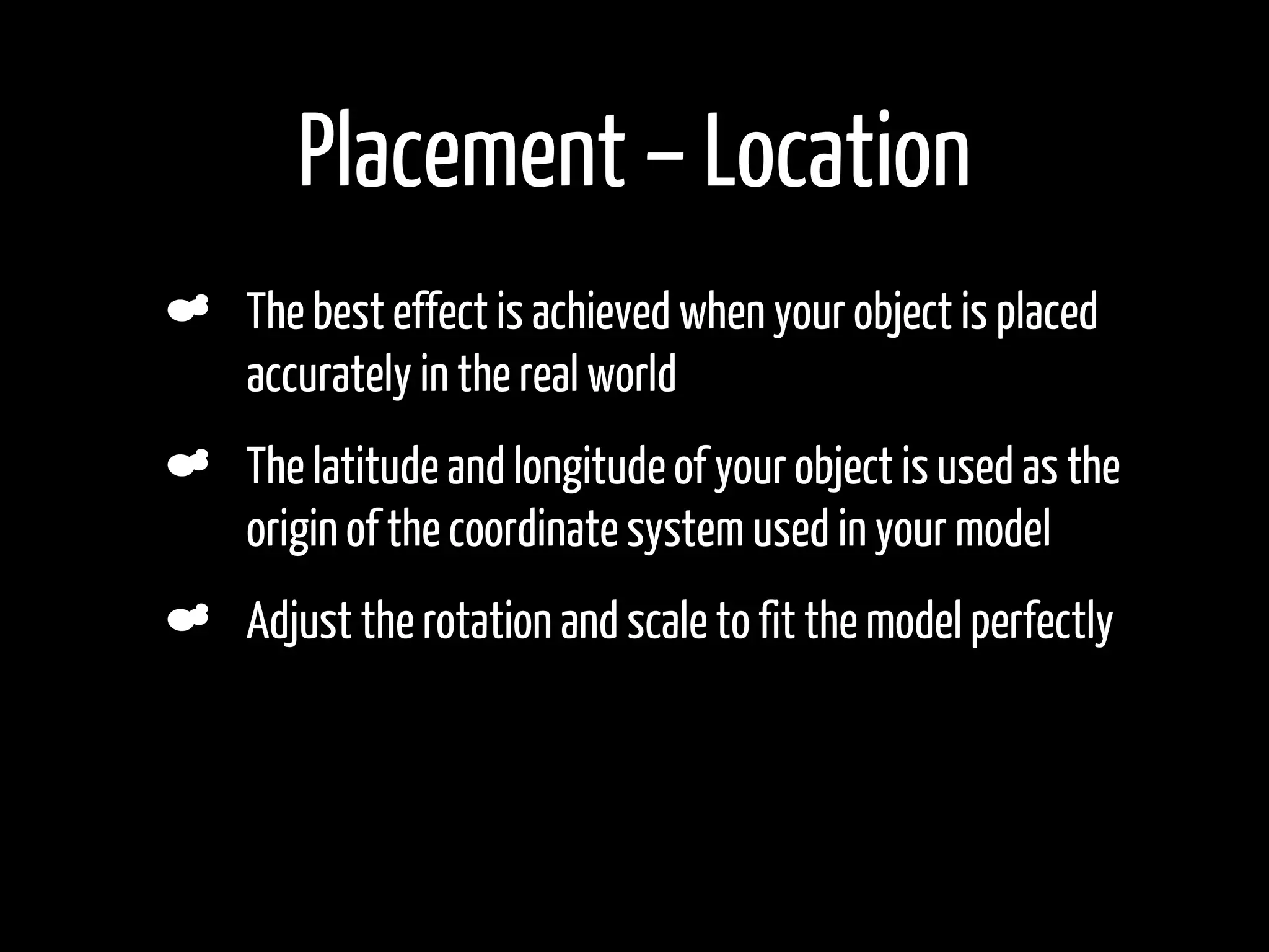 Placement – Location
The best effect is achieved when your object is placed
accurately in the real world
The latitude and longitude of your object is used as the
origin of the coordinate system used in your model
Adjust the rotation and scale to fit the model perfectly
 