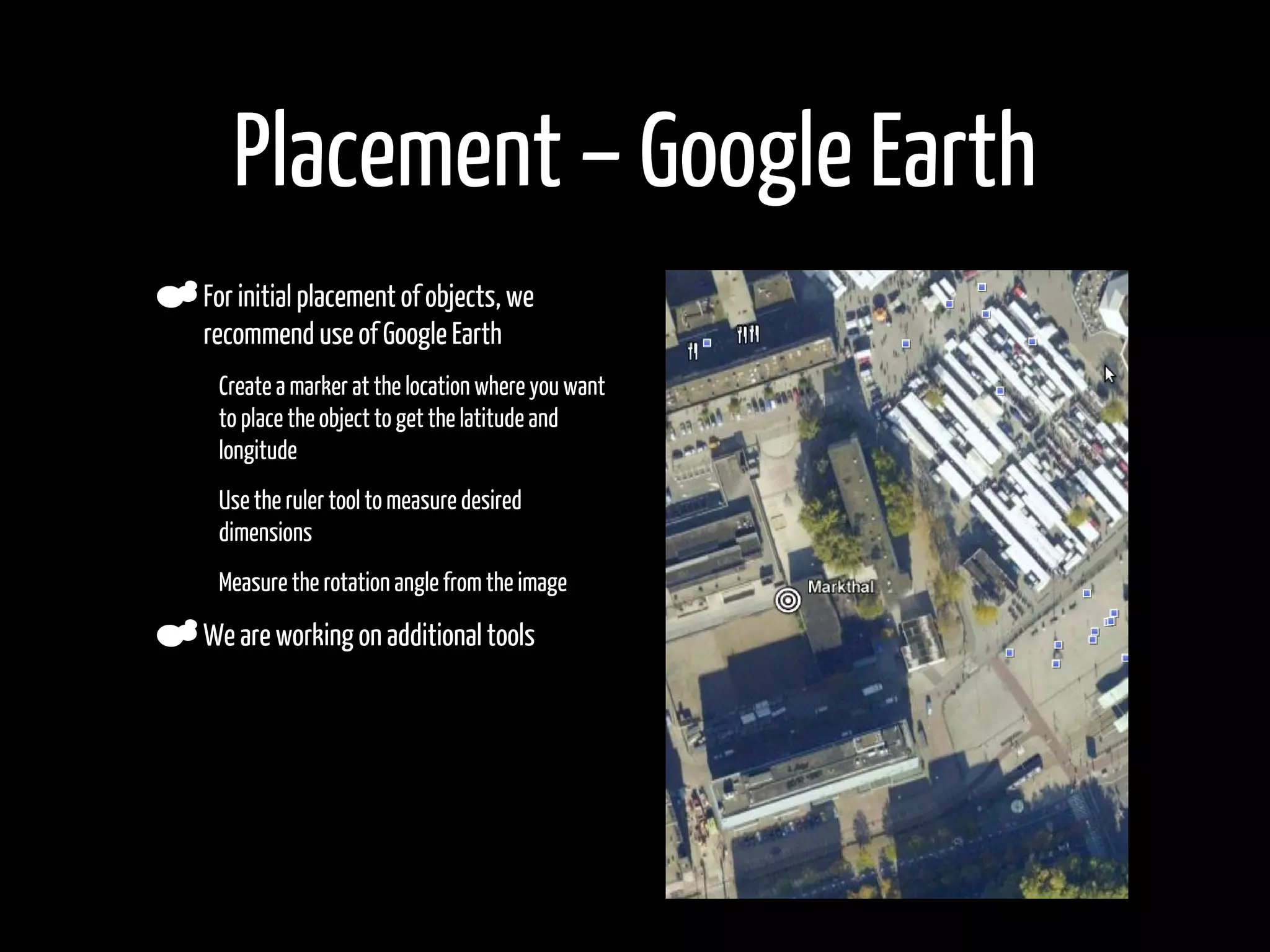 Placement – Google Earth
    For initial placement of objects, we
    recommend use of Google Earth
•    Create a marker at the location where you want
     to place the object to get the latitude and
     longitude

•    Use the ruler tool to measure desired
     dimensions

•    Measure the rotation angle from the image

    We are working on additional tools
 