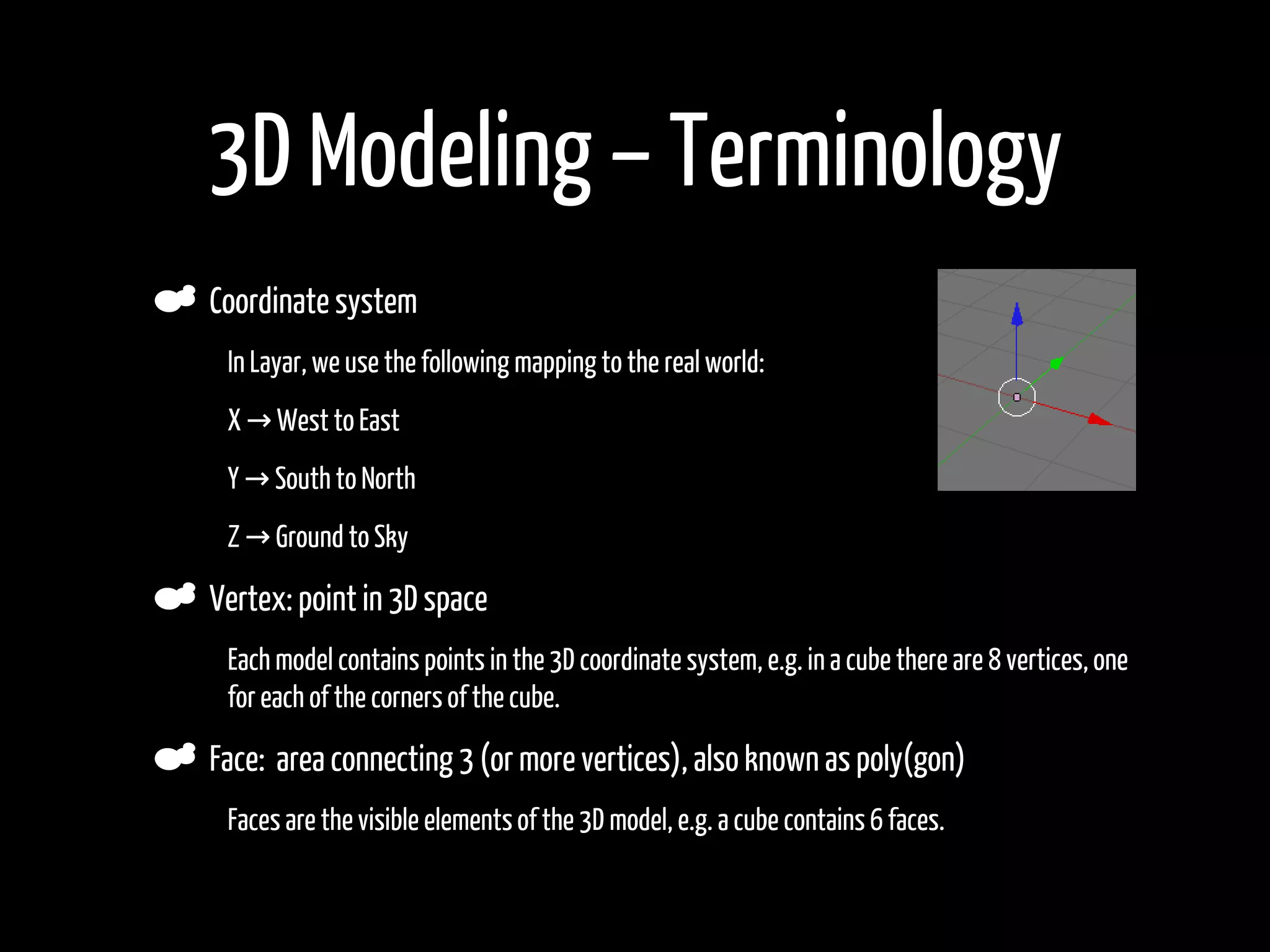 3D Modeling – Terminology
    Coordinate system
•    In Layar, we use the following mapping to the real world:

•    X → West to East

•    Y → South to North

•    Z → Ground to Sky

    Vertex: point in 3D space
•    Each model contains points in the 3D coordinate system, e.g. in a cube there are 8 vertices, one
     for each of the corners of the cube.

    Face: area connecting 3 (or more vertices), also known as poly(gon)
•    Faces are the visible elements of the 3D model, e.g. a cube contains 6 faces.
 