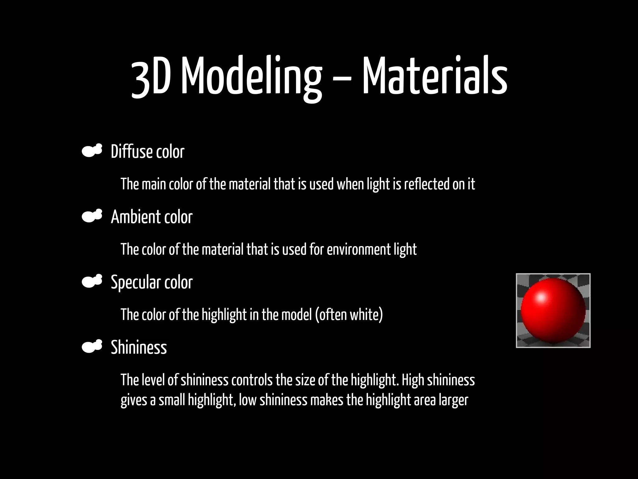 3D Modeling – Materials
    Diffuse color
•    The main color of the material that is used when light is reflected on it

    Ambient color
•    The color of the material that is used for environment light

    Specular color
•    The color of the highlight in the model (often white)

    Shininess
•    The level of shininess controls the size of the highlight. High shininess
     gives a small highlight, low shininess makes the highlight area larger
 