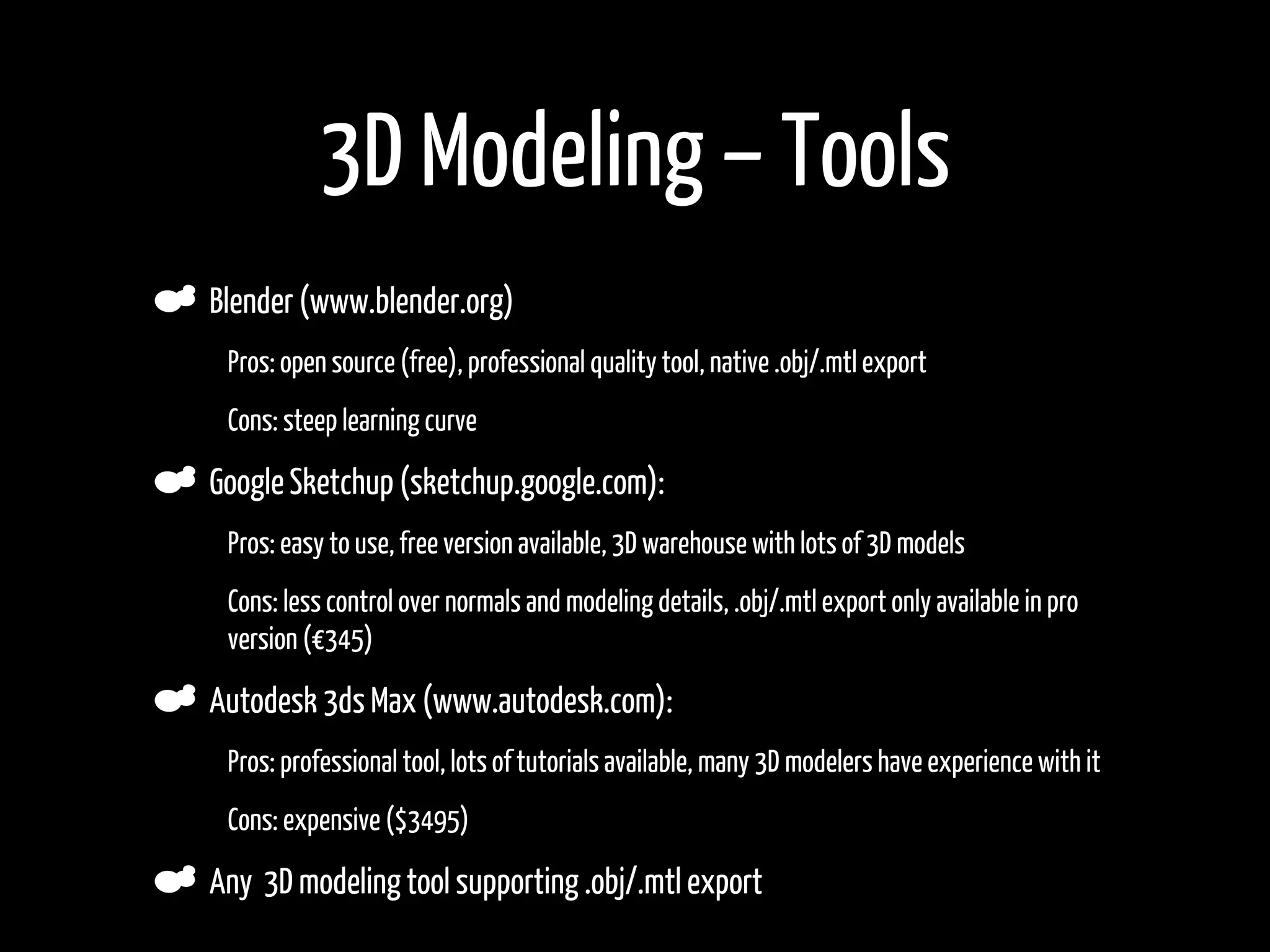 3D Modeling – Tools
    Blender (www.blender.org)
•    Pros: open source (free), professional quality tool, native .obj/.mtl export

•    Cons: steep learning curve

    Google Sketchup (sketchup.google.com):
•    Pros: easy to use, free version available, 3D warehouse with lots of 3D models
•    Cons: less control over normals and modeling details, .obj/.mtl export only available in pro
     version (€345)

    Autodesk 3ds Max (www.autodesk.com):
•    Pros: professional tool, lots of tutorials available, many 3D modelers have experience with it
•    Cons: expensive ($3495)

    Any 3D modeling tool supporting .obj/.mtl export
 