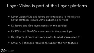 Layar Vision is part of the Layar platform

   •   Layar Vision POIs and layers are extensions to the existing
       Layar platform (clients, APIs, publishing service)

   •   LV layers and Geo layers coexist in the catalog

   •   LV POIs and GeoPOIs can coexist in the same layer

   •   Development process is very similar to what you’re used to

   •   Small API changes required to support the new features

© Layar 2011
 