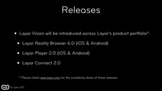 Releases

   •   Layar Vision will be introduced across Layar’s product portfolio*:

       •   Layar Reality Browser 6.0 (iOS & Android)

       •   Layar Player 2.0 (iOS & Android)

       •   Layar Connect 2.0


       * Please check www.layar.com for the availability dates of these releases

© Layar 2011
 