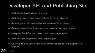 Developer API and Publishing Site
   •   Addition of Layar Vision to layers

   •   Add augments, actions and intents to target objects

   •   Autotriggered actions and gaming elements to objects

   •   Geo-tag objects for location-based services and game play

   •   Integrate GeoPOIs and objects into one single layer

   •   Add multiple augments to a single object

   •   Controls to give your users hints and feedback to ﬁnd augmented
       objects
© Layar 2011
 