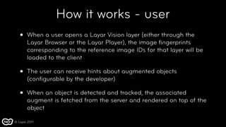 How it works - user
   •   When a user opens a Layar Vision layer (either through the
       Layar Browser or the Layar Player), the image ﬁngerprints
       corresponding to the reference image IDs for that layer will be
       loaded to the client

   •   The user can receive hints about augmented objects
       (conﬁgurable by the developer)

   •   When an object is detected and tracked, the associated
       augment is fetched from the server and rendered on top of the
       object

© Layar 2011
 