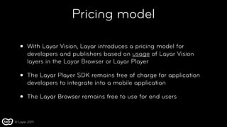 Pricing model

   •   With Layar Vision, Layar introduces a pricing model for
       developers and publishers based on usage of Layar Vision
       layers in the Layar Browser or Layar Player

   •   The Layar Player SDK remains free of charge for application
       developers to integrate into a mobile application

   •   The Layar Browser remains free to use for end users


© Layar 2011
 