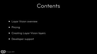 Contents

   •   Layar Vision overview

   •   Pricing

   •   Creating Layar Vision layers

   •   Developer support



© Layar 2011
 