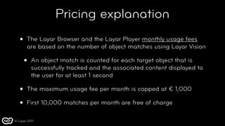 Pricing explanation
   •   The Layar Browser and the Layar Player monthly usage fees
       are based on the number of object matches using Layar Vision

       •   An object match is counted for each target object that is
           successfully tracked and the associated content displayed to
           the user for at least 1 second

   •   The maximum usage fee per month is capped at € 1,000

   •   First 10,000 matches per month are free of charge

© Layar 2011
 