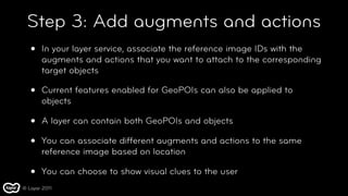 Step 3: Add augments and actions
   •   In your layer service, associate the reference image IDs with the
       augments and actions that you want to attach to the corresponding
       target objects

   •   Current features enabled for GeoPOIs can also be applied to
       objects

   •   A layer can contain both GeoPOIs and objects

   •   You can associate different augments and actions to the same
       reference image based on location

   •   You can choose to show visual clues to the user
© Layar 2011
 