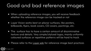 Good and bad reference images
   •   When uploading reference images, you will receive feedback
       whether the reference image can be tracked or not

   •   Layar Vision works best on planar surfaces, like posters,
       billboards, ﬂyers, book covers, CD covers, paintings, etc.

   •   The  surface has to have a certain amount of discriminative
       texture and details. Very simple/stylized logos, mainly uniformly
       coloured surfaces or repetitive patterns will be hard to track.

   •   Please refer to the Layar wiki for reference image best practices

© Layar 2011
 