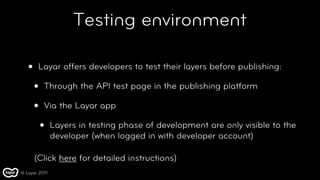 Testing environment

   •    Layar offers developers to test their layers before publishing:

       •   Through the API test page in the publishing platform

       •   Via the Layar app

           •   Layers in testing phase of development are only visible to the
               developer (when logged in with developer account)

       (Click here for detailed instructions)
© Layar 2011
 
