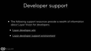 Developer support

   •   The following support resources provide a wealth of information
       about Layar Vision for developers:

       •   Layar developer wiki

       •   Layar developer support environment




© Layar 2011
 