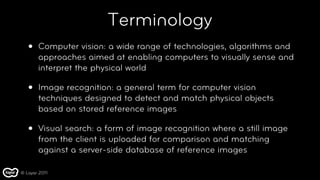 Terminology
   •   Computer vision: a wide range of technologies, algorithms and
       approaches aimed at enabling computers to visually sense and
       interpret the physical world

   •   Image recognition: a general term for computer vision
       techniques designed to detect and match physical objects
       based on stored reference images

   •   Visual search: a form of image recognition where a still image
       from the client is uploaded for comparison and matching
       against a server-side database of reference images

© Layar 2011
 