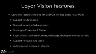 Layar Vision features
   •   Layar 5.0 features enabled for GeoPOIs will also apply to LV POIs:

       •   Support for 3D models

       •   Support for animated augments

       •   Sharing to Facebook & Twitter

       •   Layer actions: call, email, share, web page, developer initiated actions

       •   Support for audio and video

       •   Autotriggered actions on objects

© Layar 2011
 