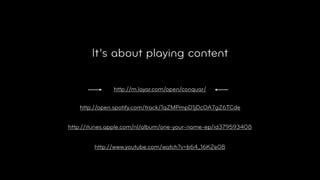 It’s about playing content

               http://m.layar.com/open/conquar/


   http://open.spotify.com/track/1qZMPmpD1jDcOA7gZ6TCde


http://itunes.apple.com/nl/album/one-your-name-ep/id379593408


        http://www.youtube.com/watch?v=b64_16K2e08
 