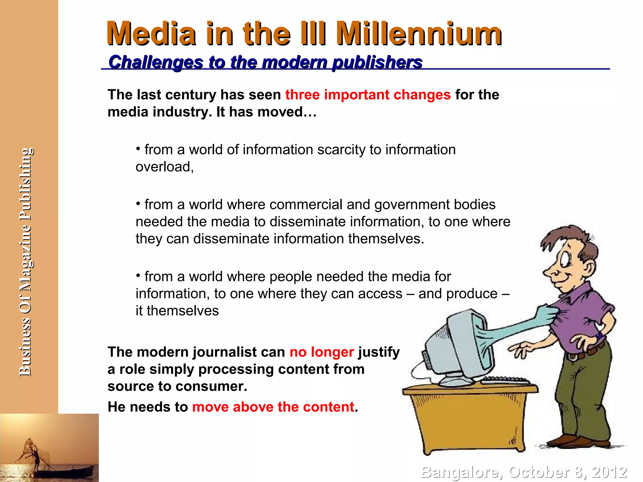 Media in the III Millennium
                                  Challenges to the modern publishers
                                  The last century has seen three important changes for the
                                  media industry. It has moved…

                                      • from a world of information scarcity to information
Business Of Magazine Publishing




                                      overload,

                                      • from a world where commercial and government bodies
                                      needed the media to disseminate information, to one where
                                      they can disseminate information themselves.

                                      • from a world where people needed the media for
                                      information, to one where they can access – and produce –
                                      it themselves

                                  The modern journalist can no longer justify
                                  a role simply processing content from
                                  source to consumer.
                                  He needs to move above the content.



                                                                                     Bangalore, October 8, 2012
 