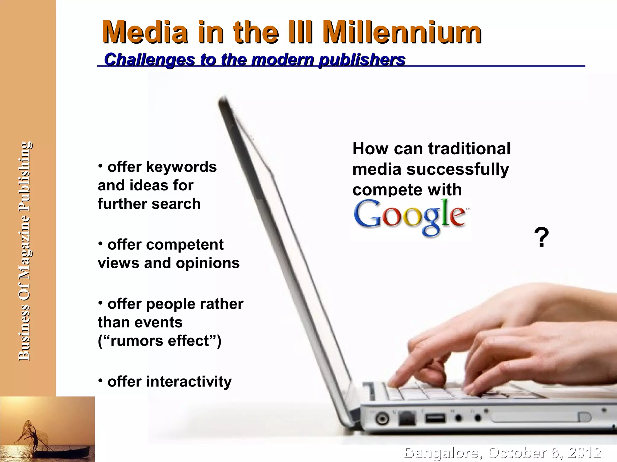 Media in the III Millennium
                                  Challenges to the modern publishers




                                                              How can traditional
Business Of Magazine Publishing




                                  • offer keywords            media successfully
                                  and ideas for               compete with
                                  further search

                                  • offer competent                                 ?
                                  views and opinions

                                  • offer people rather
                                  than events
                                  (“rumors effect”)

                                  • offer interactivity



                                                                    Bangalore, October 8, 2012
 
