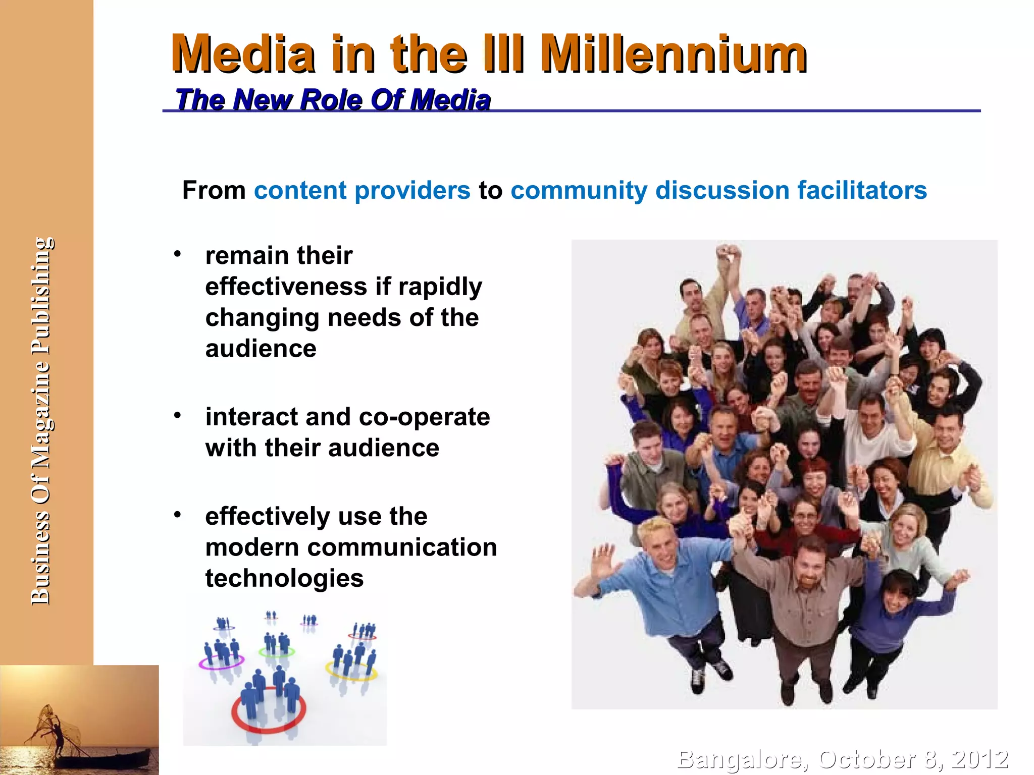 Media in the III Millennium
                                  The New Role Of Media


                                  From content providers to community discussion facilitators
Business Of Magazine Publishing




                                  • remain their
                                    effectiveness if rapidly
                                    changing needs of the
                                    audience

                                  • interact and co-operate
                                    with their audience

                                  • effectively use the
                                    modern communication
                                    technologies




                                                                         Bangalore, October 8, 2012
 