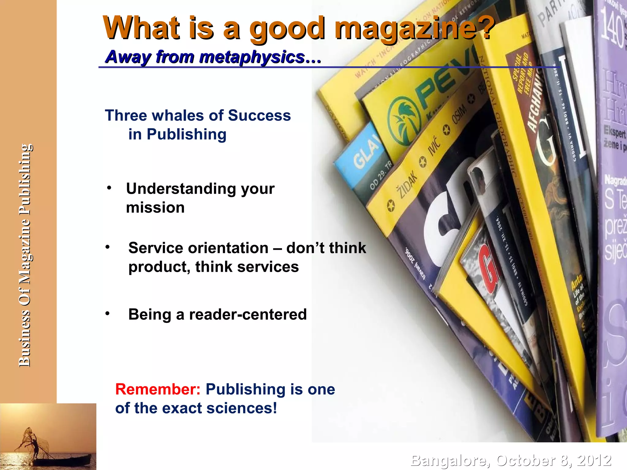 What is a good magazine?
                                  Away from metaphysics…


                                  Three whales of Success
                                     in Publishing
Business Of Magazine Publishing




                                  • Understanding your
                                    mission

                                  •    Service orientation – don’t think
                                       product, think services

                                  •    Being a reader-centered



                                      Remember: Publishing is one
                                      of the exact sciences!


                                                                           Bangalore, October 8, 2012
 