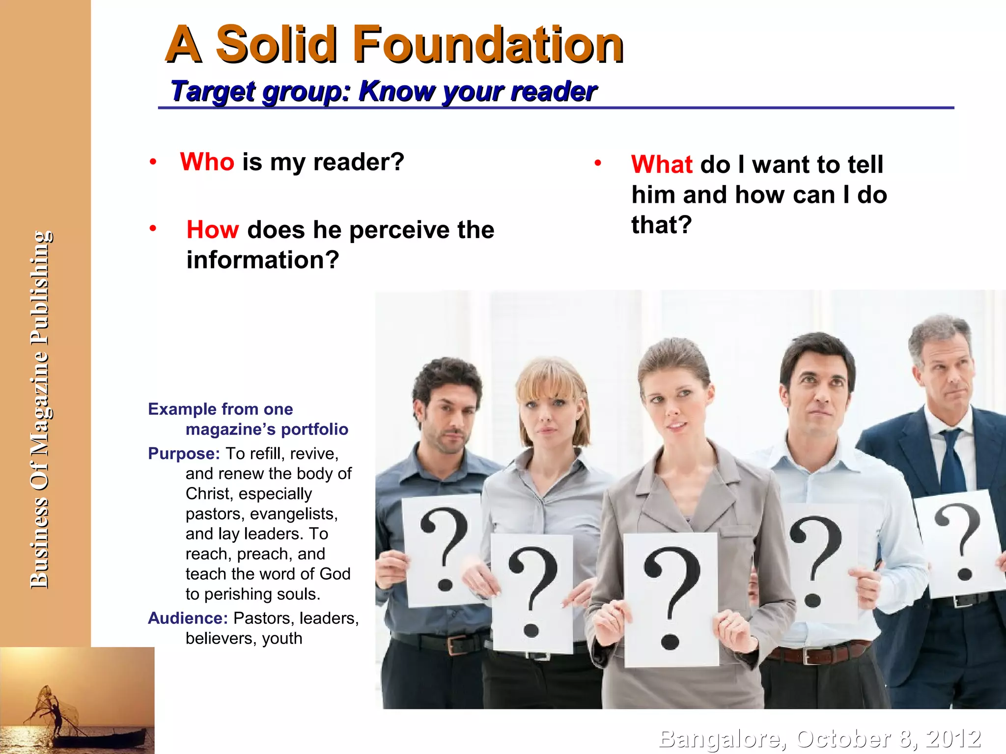 A Solid Foundation
                                      Target group: Know your reader

                                  • Who is my reader?              •   What do I want to tell
                                                                       him and how can I do
                                  •    How does he perceive the        that?
Business Of Magazine Publishing




                                       information?




                                  Example from one
                                      magazine’s portfolio
                                  Purpose: To refill, revive,
                                      and renew the body of
                                      Christ, especially
                                      pastors, evangelists,
                                      and lay leaders. To
                                      reach, preach, and
                                      teach the word of God
                                      to perishing souls.
                                  Audience: Pastors, leaders,
                                      believers, youth




                                                                         Bangalore, October 8, 2012
 