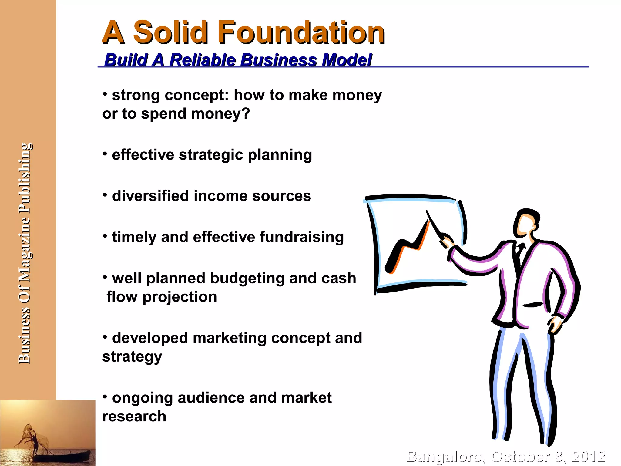 A Solid Foundation
                                  Build A Reliable Business Model
                                  • strong concept: how to make money
                                  or to spend money?
Business Of Magazine Publishing




                                  • effective strategic planning

                                  • diversified income sources

                                  • timely and effective fundraising

                                  • well planned budgeting and cash
                                   flow projection

                                  • developed marketing concept and
                                  strategy

                                  • ongoing audience and market
                                  research

                                                                        Bangalore, October 8, 2012
 