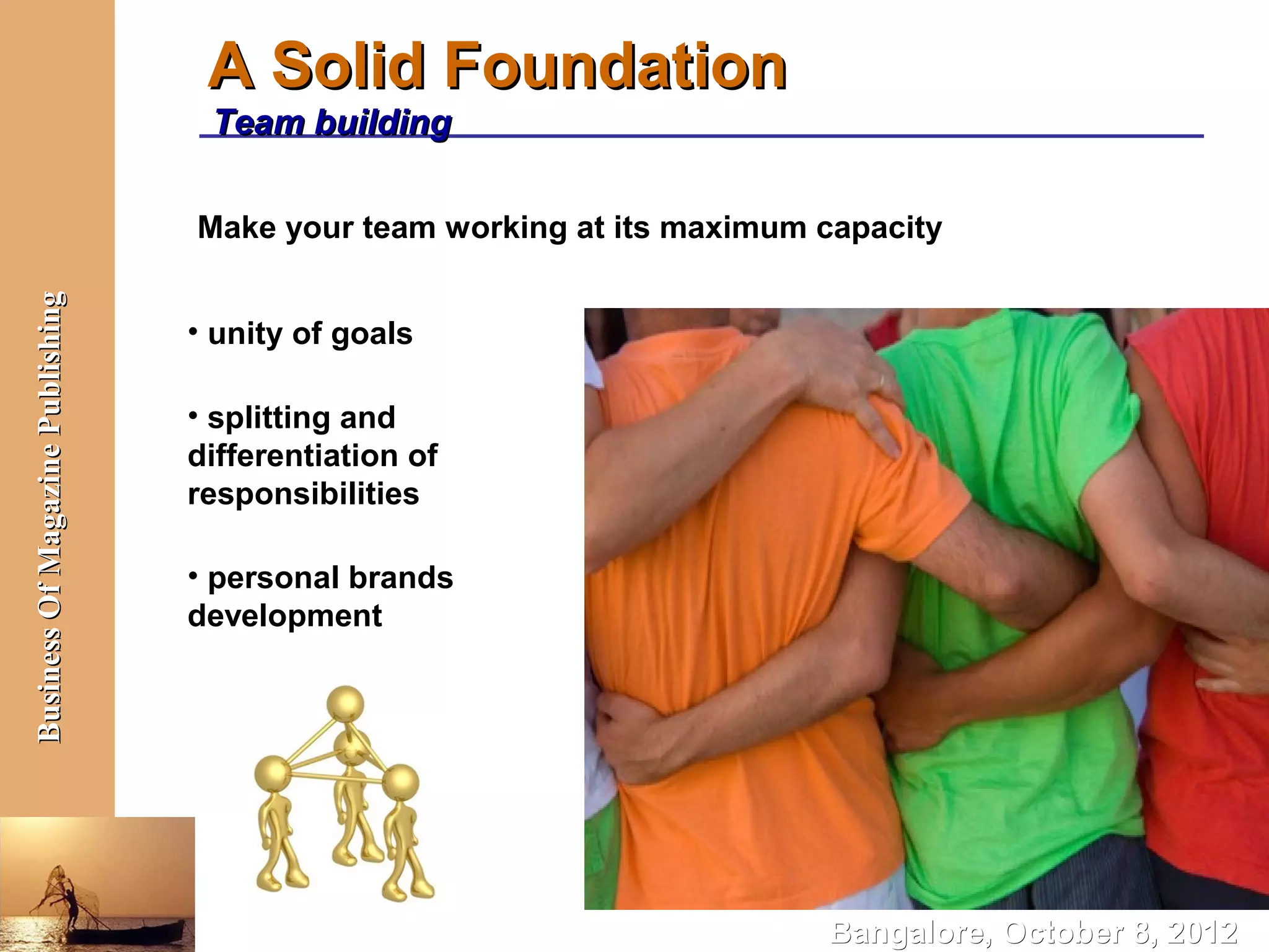 A Solid Foundation
                                   Team building

                                  Make your team working at its maximum capacity
Business Of Magazine Publishing




                                  • unity of goals

                                  • splitting and
                                  differentiation of
                                  responsibilities

                                  • personal brands
                                  development




                                                                        Bangalore, October 8, 2012
 