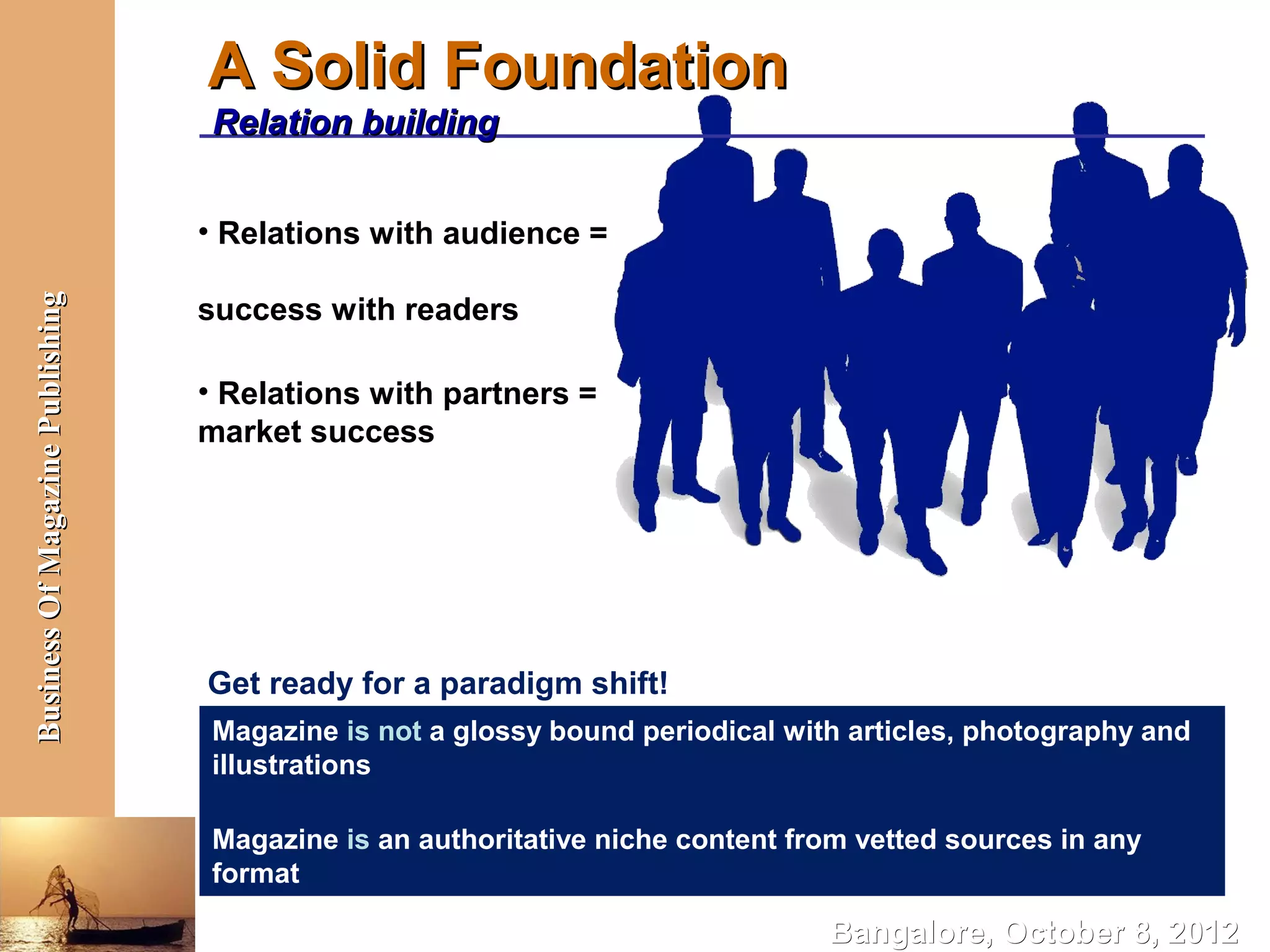 A Solid Foundation
                                  Relation building


                                  • Relations with audience =

                                  success with readers
Business Of Magazine Publishing




                                  • Relations with partners =
                                  market success




                                  Get ready for a paradigm shift!
                                  Magazine is not a glossy bound periodical with articles, photography and
                                  illustrations

                                  Magazine is an authoritative niche content from vetted sources in any
                                  format

                                                                               Bangalore, October 8, 2012
 