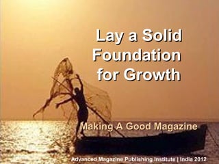 Lay a Solid
                                         Foundation
Business Of Magazine Publishing




                                          for Growth


                                     Making A Good Magazine


                                  Advanced Magazine Publishing Institute | India 2012
                                                           Bangalore, October 8, 2012
 