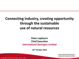 © Copyright International Synergies Limited - 2013
Connecting industry, creating opportunity
through the sustainable
use of natural resources
Peter Laybourn
Chief Executive
International Synergies Limited
10th October 2013
 