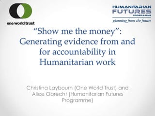 ‚Show me the money‛:
Generating evidence from and
    for accountability in
    Humanitarian work

 Christina Laybourn (One World Trust) and
  Alice Obrecht (Humanitarian Futures
               Programme)
 