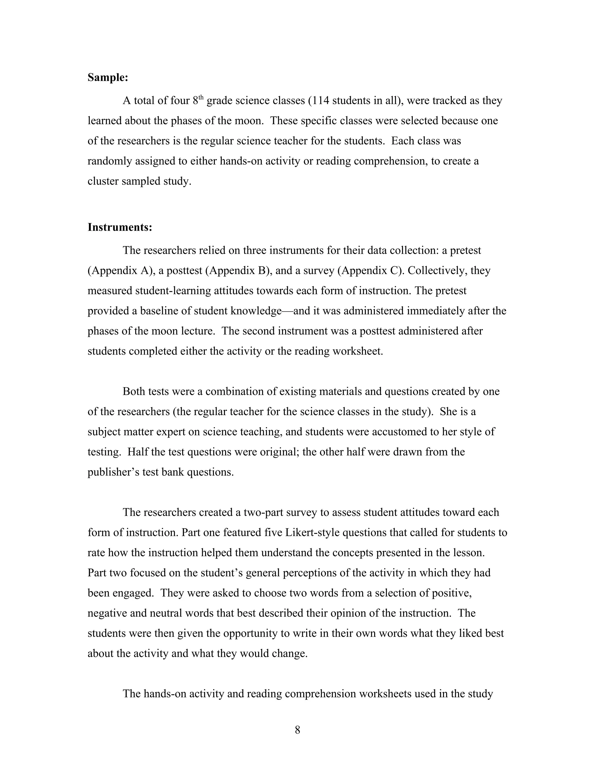 Sample:
       A total of four 8th grade science classes (114 students in all), were tracked as they
learned about the phases of the moon. These specific classes were selected because one
of the researchers is the regular science teacher for the students. Each class was
randomly assigned to either hands-on activity or reading comprehension, to create a
cluster sampled study.


Instruments:
       The researchers relied on three instruments for their data collection: a pretest
(Appendix A), a posttest (Appendix B), and a survey (Appendix C). Collectively, they
measured student-learning attitudes towards each form of instruction. The pretest
provided a baseline of student knowledge—and it was administered immediately after the
phases of the moon lecture. The second instrument was a posttest administered after
students completed either the activity or the reading worksheet.


       Both tests were a combination of existing materials and questions created by one
of the researchers (the regular teacher for the science classes in the study). She is a
subject matter expert on science teaching, and students were accustomed to her style of
testing. Half the test questions were original; the other half were drawn from the
publisher’s test bank questions.


       The researchers created a two-part survey to assess student attitudes toward each
form of instruction. Part one featured five Likert-style questions that called for students to
rate how the instruction helped them understand the concepts presented in the lesson.
Part two focused on the student’s general perceptions of the activity in which they had
been engaged. They were asked to choose two words from a selection of positive,
negative and neutral words that best described their opinion of the instruction. The
students were then given the opportunity to write in their own words what they liked best
about the activity and what they would change.


       The hands-on activity and reading comprehension worksheets used in the study


                                              8
 