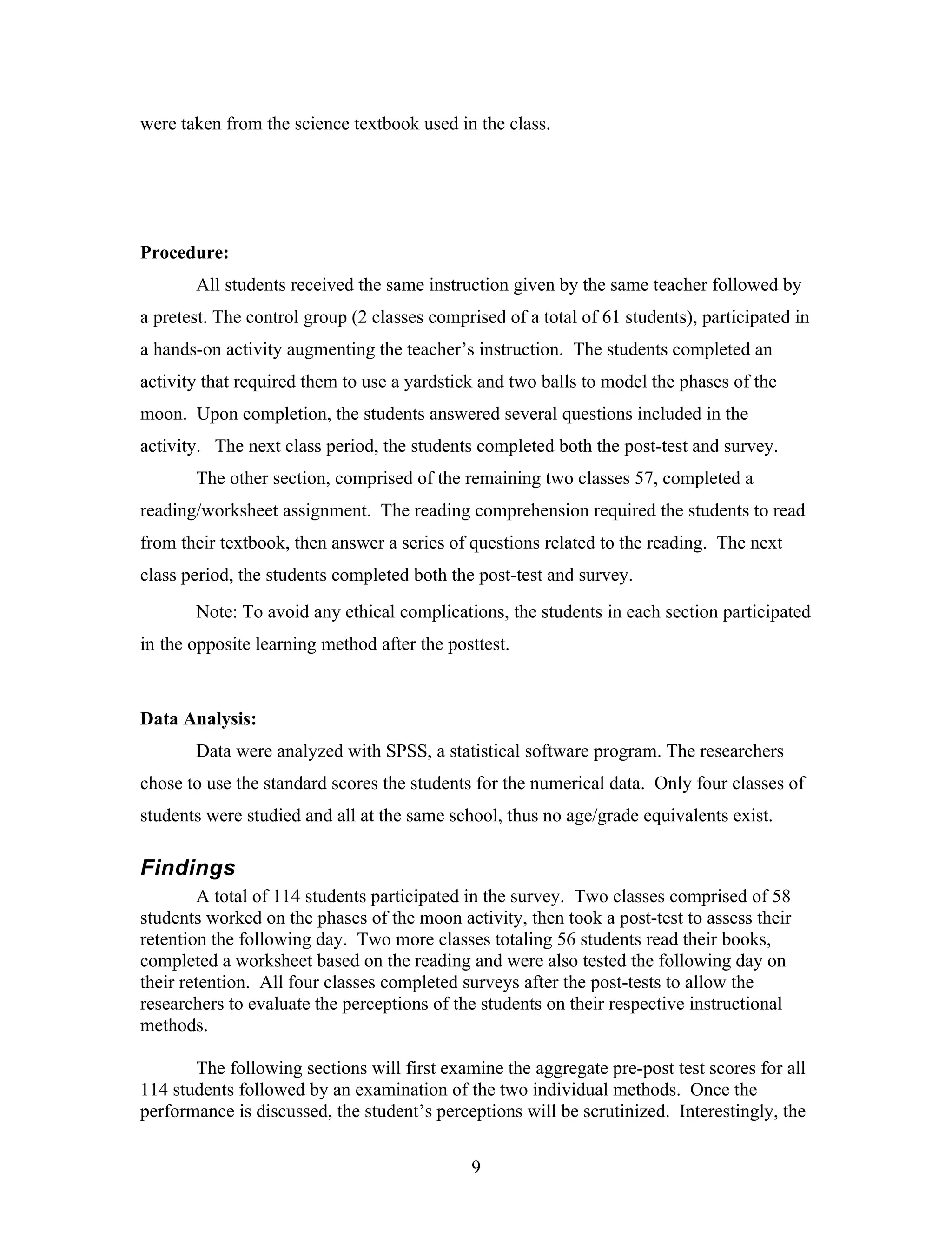 were taken from the science textbook used in the class.




Procedure:
       All students received the same instruction given by the same teacher followed by
a pretest. The control group (2 classes comprised of a total of 61 students), participated in
a hands-on activity augmenting the teacher’s instruction. The students completed an
activity that required them to use a yardstick and two balls to model the phases of the
moon. Upon completion, the students answered several questions included in the
activity. The next class period, the students completed both the post-test and survey.
       The other section, comprised of the remaining two classes 57, completed a
reading/worksheet assignment. The reading comprehension required the students to read
from their textbook, then answer a series of questions related to the reading. The next
class period, the students completed both the post-test and survey.
       Note: To avoid any ethical complications, the students in each section participated
in the opposite learning method after the posttest.



Data Analysis:
       Data were analyzed with SPSS, a statistical software program. The researchers
chose to use the standard scores the students for the numerical data. Only four classes of
students were studied and all at the same school, thus no age/grade equivalents exist.

Findings
         A total of 114 students participated in the survey. Two classes comprised of 58
students worked on the phases of the moon activity, then took a post-test to assess their
retention the following day. Two more classes totaling 56 students read their books,
completed a worksheet based on the reading and were also tested the following day on
their retention. All four classes completed surveys after the post-tests to allow the
researchers to evaluate the perceptions of the students on their respective instructional
methods.

       The following sections will first examine the aggregate pre-post test scores for all
114 students followed by an examination of the two individual methods. Once the
performance is discussed, the student’s perceptions will be scrutinized. Interestingly, the


                                              9
 