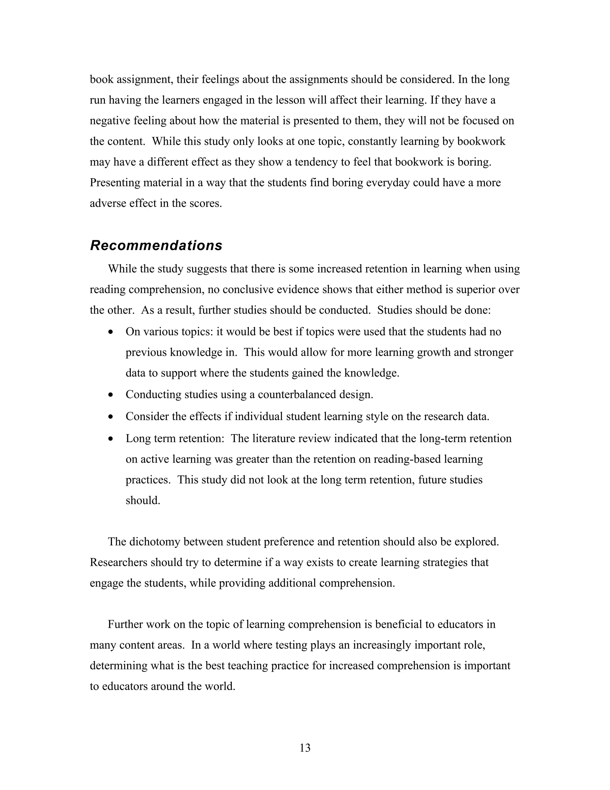 book assignment, their feelings about the assignments should be considered. In the long
run having the learners engaged in the lesson will affect their learning. If they have a
negative feeling about how the material is presented to them, they will not be focused on
the content. While this study only looks at one topic, constantly learning by bookwork
may have a different effect as they show a tendency to feel that bookwork is boring.
Presenting material in a way that the students find boring everyday could have a more
adverse effect in the scores.


Recommendations
   While the study suggests that there is some increased retention in learning when using
reading comprehension, no conclusive evidence shows that either method is superior over
the other. As a result, further studies should be conducted. Studies should be done:
   •   On various topics: it would be best if topics were used that the students had no
       previous knowledge in. This would allow for more learning growth and stronger
       data to support where the students gained the knowledge.
   •   Conducting studies using a counterbalanced design.
   •   Consider the effects if individual student learning style on the research data.
   •   Long term retention: The literature review indicated that the long-term retention
       on active learning was greater than the retention on reading-based learning
       practices. This study did not look at the long term retention, future studies
       should.


   The dichotomy between student preference and retention should also be explored.
Researchers should try to determine if a way exists to create learning strategies that
engage the students, while providing additional comprehension.


   Further work on the topic of learning comprehension is beneficial to educators in
many content areas. In a world where testing plays an increasingly important role,
determining what is the best teaching practice for increased comprehension is important
to educators around the world.




                                             13
 