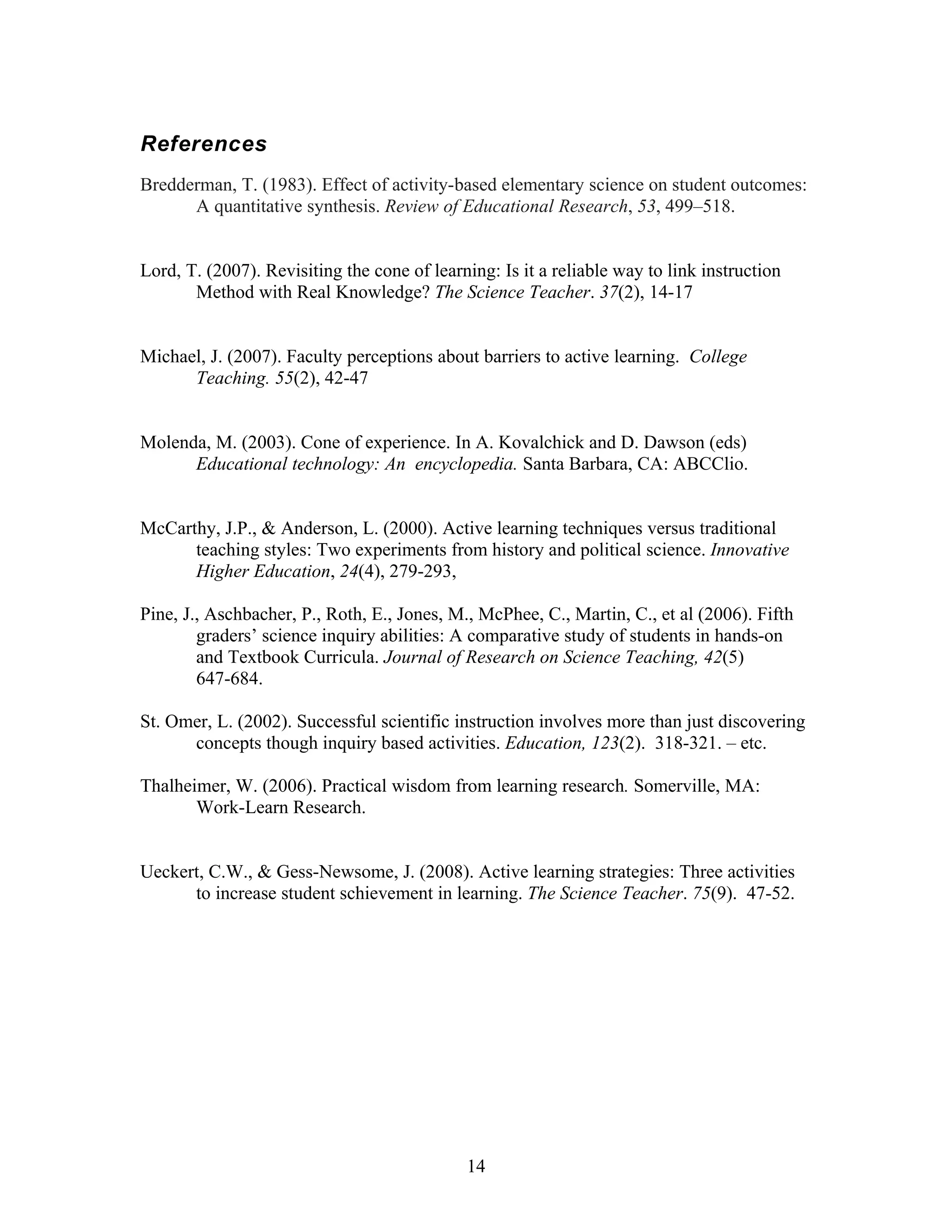 References
Bredderman, T. (1983). Effect of activity-based elementary science on student outcomes:
      A quantitative synthesis. Review of Educational Research, 53, 499–518.


Lord, T. (2007). Revisiting the cone of learning: Is it a reliable way to link instruction
       Method with Real Knowledge? The Science Teacher. 37(2), 14-17


Michael, J. (2007). Faculty perceptions about barriers to active learning. College
      Teaching. 55(2), 42-47


Molenda, M. (2003). Cone of experience. In A. Kovalchick and D. Dawson (eds)
      Educational technology: An encyclopedia. Santa Barbara, CA: ABCClio.


McCarthy, J.P., & Anderson, L. (2000). Active learning techniques versus traditional
      teaching styles: Two experiments from history and political science. Innovative
      Higher Education, 24(4), 279-293,

Pine, J., Aschbacher, P., Roth, E., Jones, M., McPhee, C., Martin, C., et al (2006). Fifth
        graders’ science inquiry abilities: A comparative study of students in hands-on
        and Textbook Curricula. Journal of Research on Science Teaching, 42(5)
        647-684.

St. Omer, L. (2002). Successful scientific instruction involves more than just discovering
      concepts though inquiry based activities. Education, 123(2). 318-321. – etc.

Thalheimer, W. (2006). Practical wisdom from learning research. Somerville, MA:
       Work-Learn Research.


Ueckert, C.W., & Gess-Newsome, J. (2008). Active learning strategies: Three activities
      to increase student schievement in learning. The Science Teacher. 75(9). 47-52.




                                             14
 