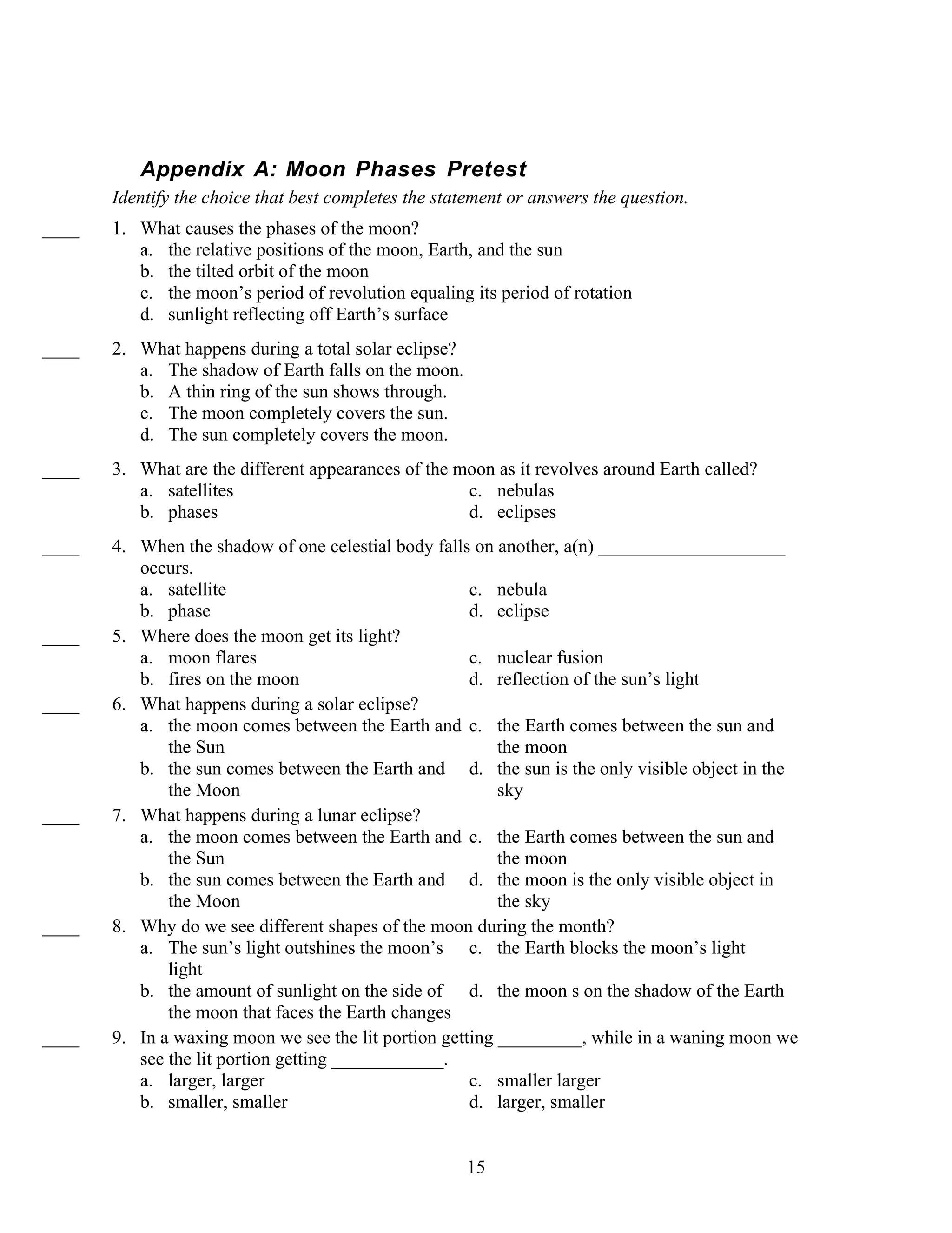 Appendix A: Moon Phases Pretest
       Identify the choice that best completes the statement or answers the question.
____   1. What causes the phases of the moon?
          a. the relative positions of the moon, Earth, and the sun
          b. the tilted orbit of the moon
          c. the moon’s period of revolution equaling its period of rotation
          d. sunlight reflecting off Earth’s surface
____   2. What happens during a total solar eclipse?
          a. The shadow of Earth falls on the moon.
          b. A thin ring of the sun shows through.
          c. The moon completely covers the sun.
          d. The sun completely covers the moon.
____   3. What are the different appearances of the moon as it revolves around Earth called?
          a. satellites                              c. nebulas
          b. phases                                  d. eclipses
____   4. When the shadow of one celestial body falls on another, a(n) ____________________
          occurs.
          a. satellite                                c. nebula
          b. phase                                    d. eclipse
____   5. Where does the moon get its light?
          a. moon flares                              c. nuclear fusion
          b. fires on the moon                        d. reflection of the sun’s light
____   6. What happens during a solar eclipse?
          a. the moon comes between the Earth and c. the Earth comes between the sun and
              the Sun                                     the moon
          b. the sun comes between the Earth and d. the sun is the only visible object in the
              the Moon                                    sky
____   7. What happens during a lunar eclipse?
          a. the moon comes between the Earth and c. the Earth comes between the sun and
              the Sun                                     the moon
          b. the sun comes between the Earth and d. the moon is the only visible object in
              the Moon                                    the sky
____   8. Why do we see different shapes of the moon during the month?
          a. The sun’s light outshines the moon’s c. the Earth blocks the moon’s light
              light
          b. the amount of sunlight on the side of d. the moon s on the shadow of the Earth
              the moon that faces the Earth changes
____   9. In a waxing moon we see the lit portion getting _________, while in a waning moon we
          see the lit portion getting ____________.
          a. larger, larger                           c. smaller larger
          b. smaller, smaller                         d. larger, smaller


                                                       15
 