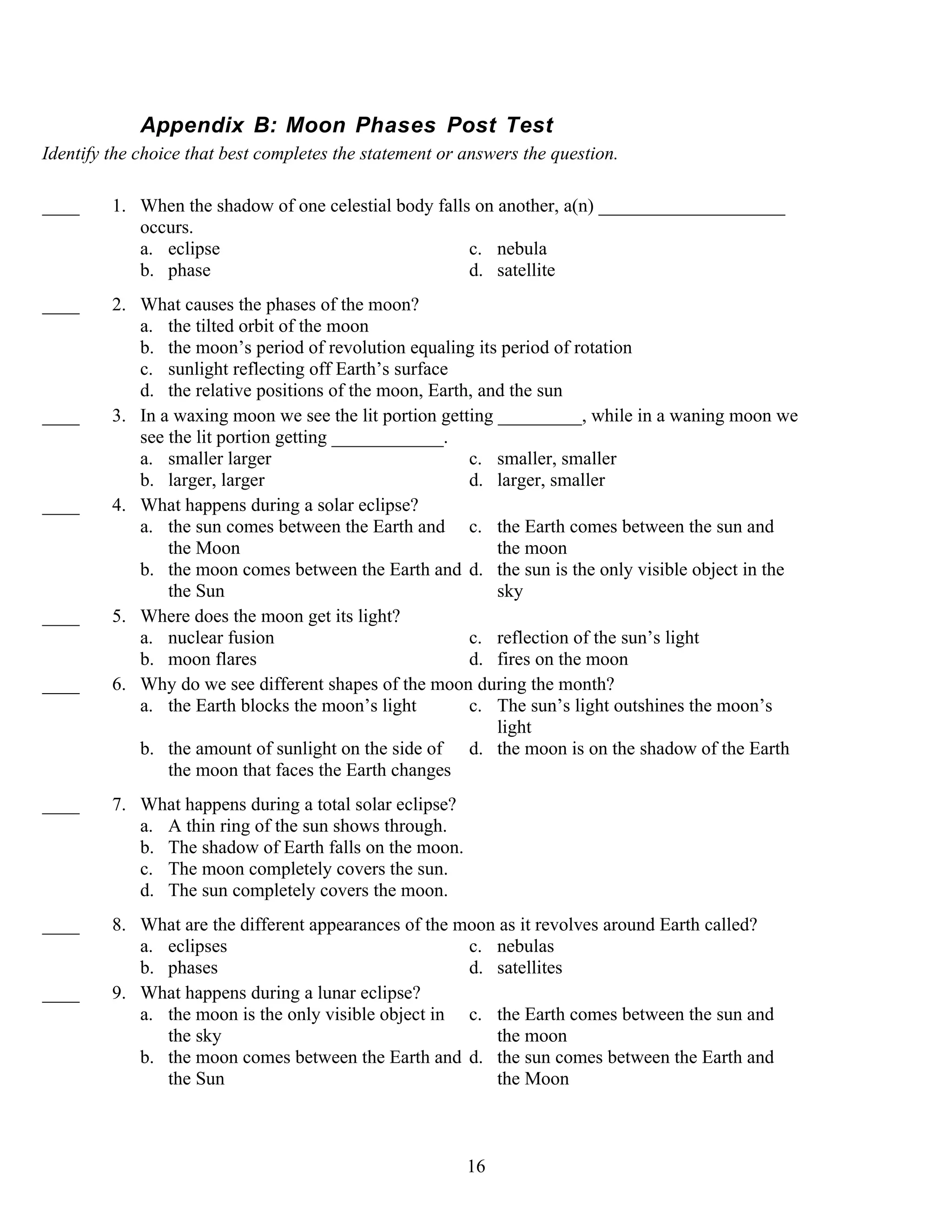 Appendix B: Moon Phases Post Test
Identify the choice that best completes the statement or answers the question.

____     1. When the shadow of one celestial body falls on another, a(n) ____________________
            occurs.
            a. eclipse                                 c. nebula
            b. phase                                   d. satellite
____     2. What causes the phases of the moon?
            a. the tilted orbit of the moon
            b. the moon’s period of revolution equaling its period of rotation
            c. sunlight reflecting off Earth’s surface
            d. the relative positions of the moon, Earth, and the sun
____     3. In a waxing moon we see the lit portion getting _________, while in a waning moon we
            see the lit portion getting ____________.
            a. smaller larger                           c. smaller, smaller
            b. larger, larger                           d. larger, smaller
____     4. What happens during a solar eclipse?
            a. the sun comes between the Earth and c. the Earth comes between the sun and
                the Moon                                    the moon
            b. the moon comes between the Earth and d. the sun is the only visible object in the
                the Sun                                     sky
____     5. Where does the moon get its light?
            a. nuclear fusion                           c. reflection of the sun’s light
            b. moon flares                              d. fires on the moon
____     6. Why do we see different shapes of the moon during the month?
            a. the Earth blocks the moon’s light        c. The sun’s light outshines the moon’s
                                                            light
            b. the amount of sunlight on the side of d. the moon is on the shadow of the Earth
                the moon that faces the Earth changes
____     7. What happens during a total solar eclipse?
            a. A thin ring of the sun shows through.
            b. The shadow of Earth falls on the moon.
            c. The moon completely covers the sun.
            d. The sun completely covers the moon.
____     8. What are the different appearances of the moon as it revolves around Earth called?
            a. eclipses                                c. nebulas
            b. phases                                  d. satellites
____     9. What happens during a lunar eclipse?
            a. the moon is the only visible object in c. the Earth comes between the sun and
               the sky                                    the moon
            b. the moon comes between the Earth and d. the sun comes between the Earth and
               the Sun                                    the Moon



                                                         16
 